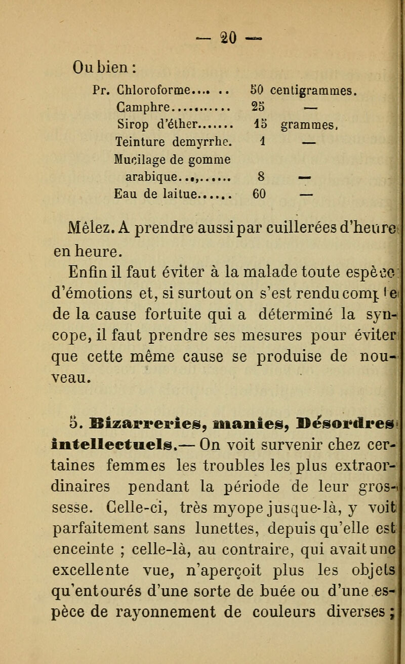 Ou bien: Pr. Chloroforme 50 centigrammes. Camphre 25 — Sirop d'élher 45 grammes. Teinture demyrrhe. i — Mucilage de gomme arabique,.i, 8 — Eau de laitue 60 — Mêlez. A prendre aussi par cuillerées d'heure en heure. Enfin il faut éviter à la malade toute espèce d'émotions et, si surtout on s'est renducom^ le de la cause fortuite qui a déterminé la syn- cope, il faut prendre ses mesures pour éviter que cette même cause se produise de nou- veau. 3. Bi2ai*a*ei*ies, manies, Desordres Ântellectiiels.— On voit survenir chez cer- taines femmes les troubles les plus extraor- dinaires pendant la période de leur gros-i sesse. Celle-ci, très myope jusque-là, y voit parfaitement sans lunettes, depuis qu'elle est enceinte ; celle-là, au contraire, qui avait une excellente vue, n'aperçoit plus les objets qu'entourés d'une sorte de buée ou d'une es- pèce de rayonnement de couleurs diverses ;