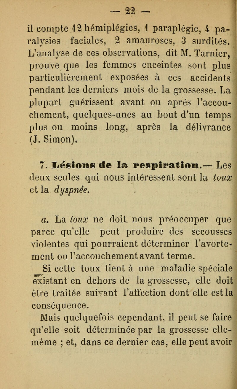 ralysies faciales, 2 amauroses, 3 surdités. L'analyse de ces observations, dit M. Tarnier, prouve que les femmes enceintes sont plus particulièrement exposées à ces accidents pendant les derniers mois de la grossesse. La plupart guérissent avant ou après l'accou- chement, quelques-unes au bout d'un temps plus ou moins long, après la délivrance (J. Simon). T. JLésions de la pespiratioii.— Les deux seules qui nous intéressent sont la toux et la dyspnée. a. La toux ne doit, nous préoccuper que parce qu'elle peut produire des secousses violentes qui pourraient déterminer l'avorte- ment ou l'accouchement avant terme, i Si cette toux tient à une maladie spéciale existant en dehors de la grossesse, elle doit être traitée suivant l'affection dont elle est la conséquence. Mais quelquefois cependant, il peut se faire qu'elle soit déterminée par la grossesse elle- même ; et, dans ce dernier cas, elle peut avoir