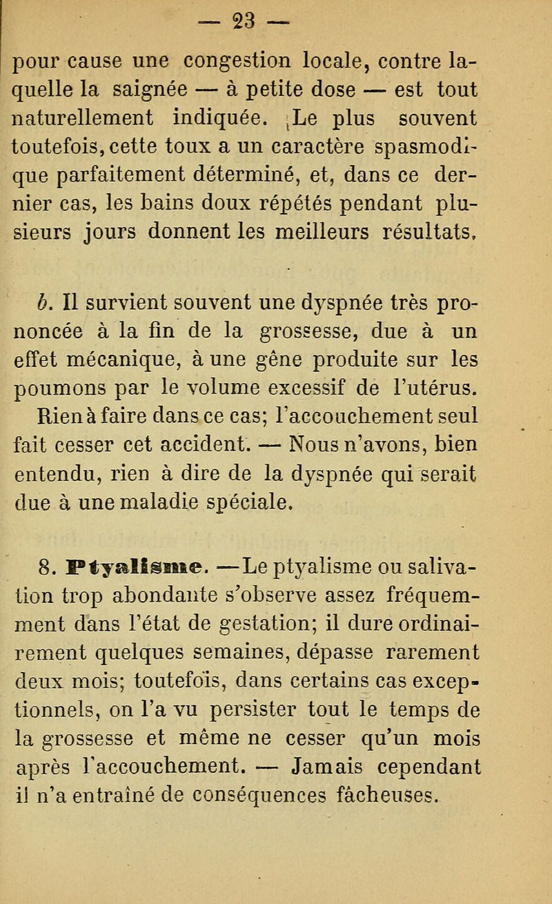 pour cause une congestion locale, contre la- quelle la saignée — à petite dose — est tout naturellement indiquée. ^Le plus souvent toutefois, cette toux a un caractère spasmodi- que parfaitement déterminé, et, dans ce der- nier cas, les bains doux répétés pendant plu- sieurs jours donnent les meilleurs résultats, b. Il survient souvent une dj^spnée très pro- noncée à la fin de la grossesse, due à un effet mécanique, à une gêne produite sur les poumons par le volume excessif de l'utérus. Rien à faire dans ce cas; Taccouchement seul fait cesser cet accident. — Nous n'avons, bien entendu, rien à dire de la dyspnée qui serait due à une maladie spéciale. 8. Ptyalisisie. —Le ptyalisme ou saliva- lion trop abondante s'observe assez fréquem- ment dans l'état de gestation; il dure ordinai- rement quelques semaines, dépasse rarement deux mois; toutefois, dans certains cas excep- tionnels, on l'a vu persister tout le temps de la grossesse et même ne cesser qu'un mois après l'accouchement. — Jamais cependant ii n'a entraîné de conséquences fâcheuses.