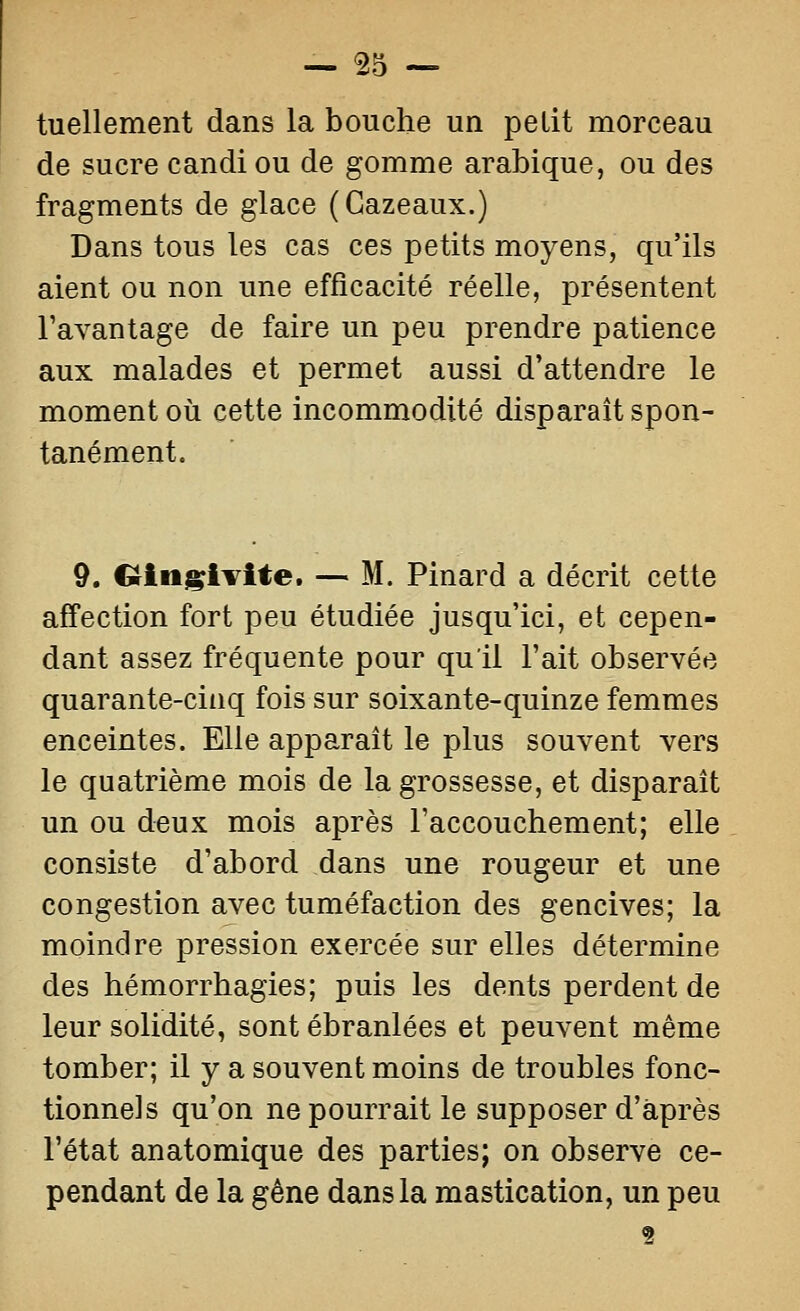 — 55 — tuellement dans la bouche un petit morceau de sucre candi ou de gomme arabique, ou des fragments de glace (Gazeaux.) Dans tous les cas ces petits moyens, qu'ils aient ou non une efficacité réelle, présentent l'avantage de faire un peu prendre patience aux malades et permet aussi d'attendre le moment où cette incommodité disparait spon- tanément. 9. Ctingivite. — M. Pinard a décrit cette affection fort peu étudiée jusqu'ici, et cepen- dant assez fréquente pour qu'il l'ait observée quarante-cinq fois sur soixante-quinze femmes enceintes. Elle apparaît le plus souvent vers le quatrième mois de la grossesse, et disparaît un ou deux mois après l'accouchement; elle consiste d'abord dans une rougeur et une congestion avec tuméfaction des gencives; la moindre pression exercée sur elles détermine des hémorrhagies; puis les dents perdent de leur solidité, sont ébranlées et peuvent même tomber; il y a souvent moins de troubles fonc- tionnels qu'on ne pourrait le supposer d'après l'état anatomique des parties; on observe ce- pendant de la gène dans la mastication, un peu 2