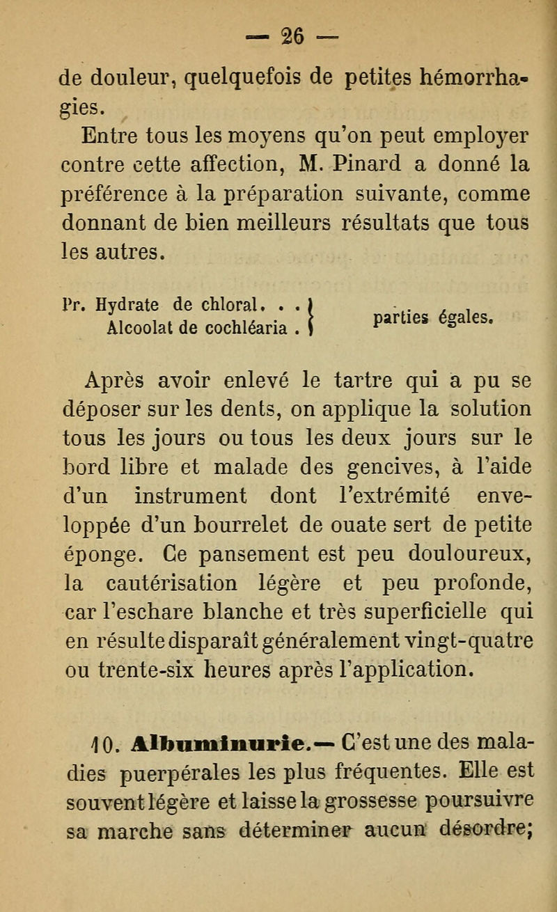 de douleur, quelquefois de petites hémorrha- gies. Entre tous les moyens qu'on peut employer contre cette affection, M. Pinard a donné la préférence à la préparation suivante, comme donnant de bien meilleurs résultats que tous les autres. Pr. Hydrate de chloral. . . ï ,- ^ ^ Alcoolat de cochléaria.î Parties égales. Après avoir enlevé le tartre qui a pu se déposer sur les dents, on applique la solution tous les jours ou tous les deux jours sur le bord libre et malade des gencives, à l'aide d'un instrument dont l'extrémité enve- loppée d'un bourrelet de ouate sert de petite éponge. Ce pansement est peu douloureux, la cautérisation légère et peu profonde, car Feschare blanche et très superficielle qui en résulte disparait généralement vingt-quatre ou trente-six heures après l'application. 10. Albuminurie.— C'est une des mala- dies puerpérales les plus fréquentes. Elle est souvent légère et laisse la grossesse poursuivre sa marche sans déterminer aucun dégordre;