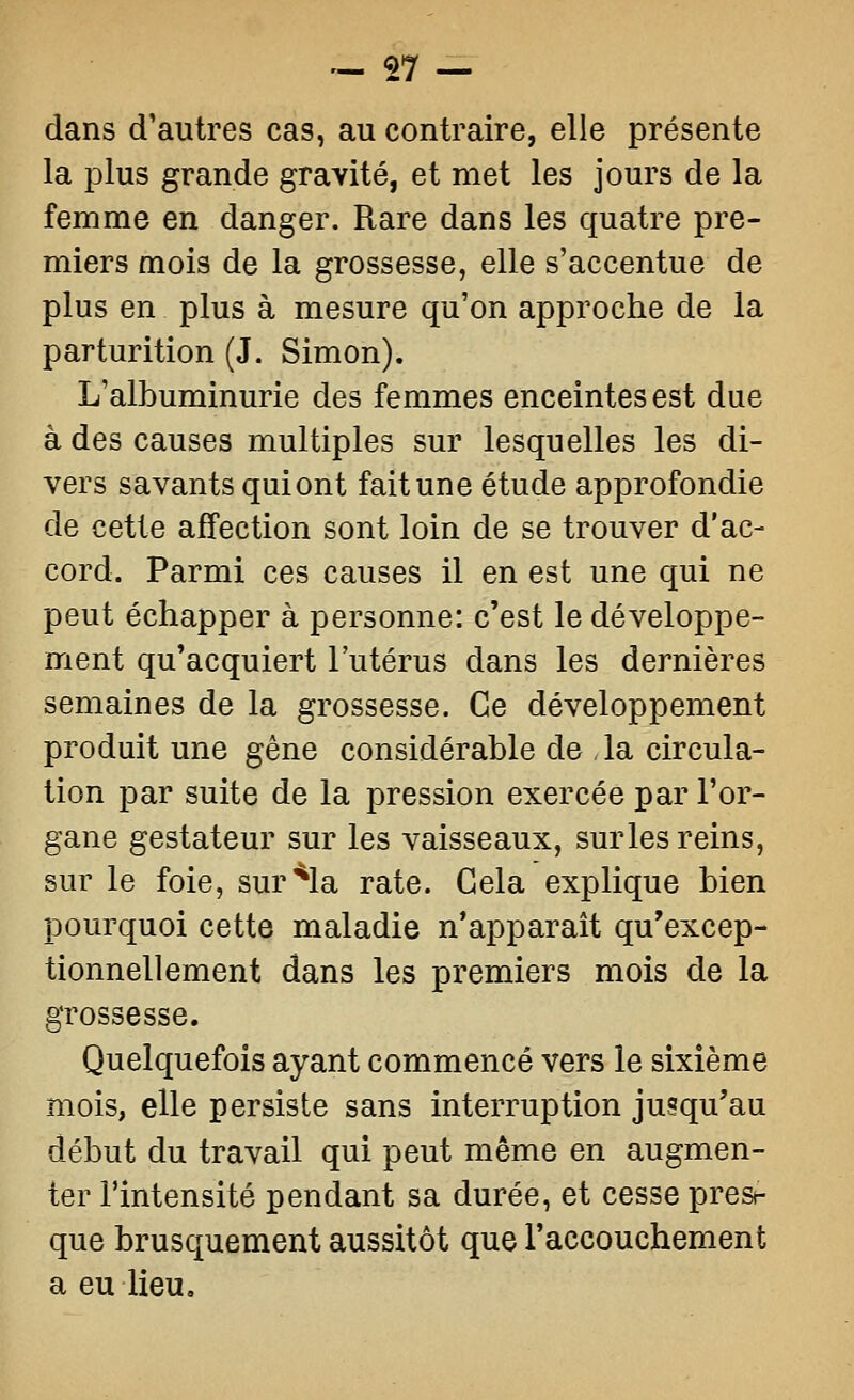 dans d'autres cas, au contraire, elle présente la plus grande gravité, et met les jours de la femme en danger. Rare dans les quatre pre- miers mois de la grossesse, elle s'accentue de plus en plus à mesure qu'on approche de la parturition (J. Simon). L'albuminurie des femmes enceintes est due à des causes multiples sur lesquelles les di- vers savants qui ont fait une étude approfondie de cette affection sont loin de se trouver d'ac- cord. Parmi ces causes il en est une qui ne peut échapper à personne: c'est le développe- ment qu'acquiert l'utérus dans les dernières semaines de la grossesse. Ce développement produit une gêne considérable de , la circula- tion par suite de la pression exercée par l'or- gane gestateur sur les vaisseaux, sur les reins, sur le foie, sur*la rate. Gela explique bien pourquoi cette maladie n'apparaît qu'excep- tionnellement dans les premiers mois de la grossesse. Quelquefois ayant commencé vers le sixième mois, elle persiste sans interruption jusqu'au début du travail qui peut même en augmen- ter l'intensité pendant sa durée, et cesse pres- que brusquement aussitôt que raccouchement a eu lieu.