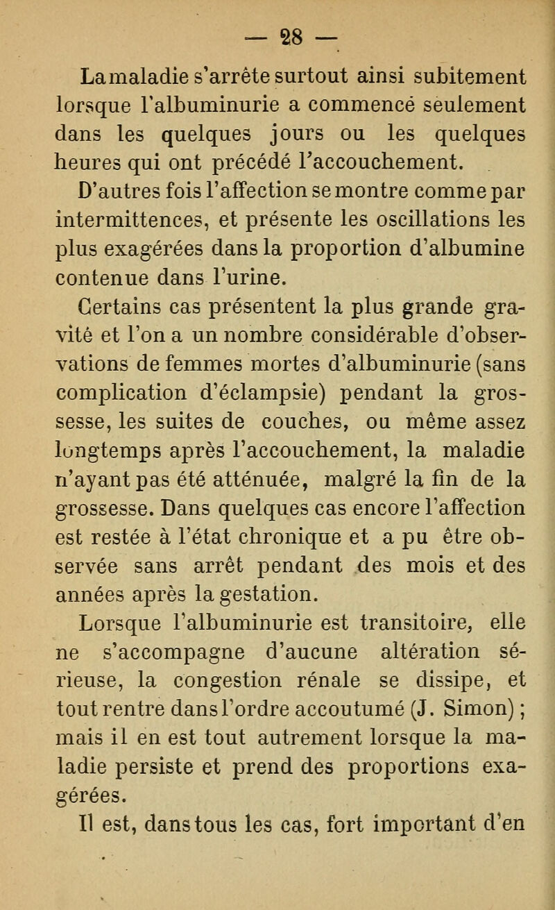 Lamaladie s'arrête surtout ainsi subitement lorsque l'albuminurie a commencé seulement dans les quelques jours ou les quelques heures qui ont précédé Taccouchement. D'autres fois l'affection se montre comme par intermittences, et présente les oscillations les plus exagérées dans la proportion d'albumine contenue dans l'urine. Certains cas présentent la plus grande gra- vité et l'on a un nombre considérable d'obser- vations de femmes mortes d'albuminurie (sans complication d'éclampsie) pendant la gros- sesse, les suites de couches, ou même assez longtemps après l'accouchement, la maladie n'ayant pas été atténuée, malgré la fin de la grossesse. Dans quelques cas encore l'affection est restée à l'état chronique et a pu être ob- servée sans arrêt pendant des mois et des années après la gestation. Lorsque l'albuminurie est transitoire, elle ne s'accompagne d'aucune altération sé- rieuse, la congestion rénale se dissipe, et tout rentre dans l'ordre accoutumé (J. Simon) ; mais il en est tout autrement lorsque la ma- ladie persiste et prend des proportions exa- gérées. Il est, dans tous les cas, fort important d'en