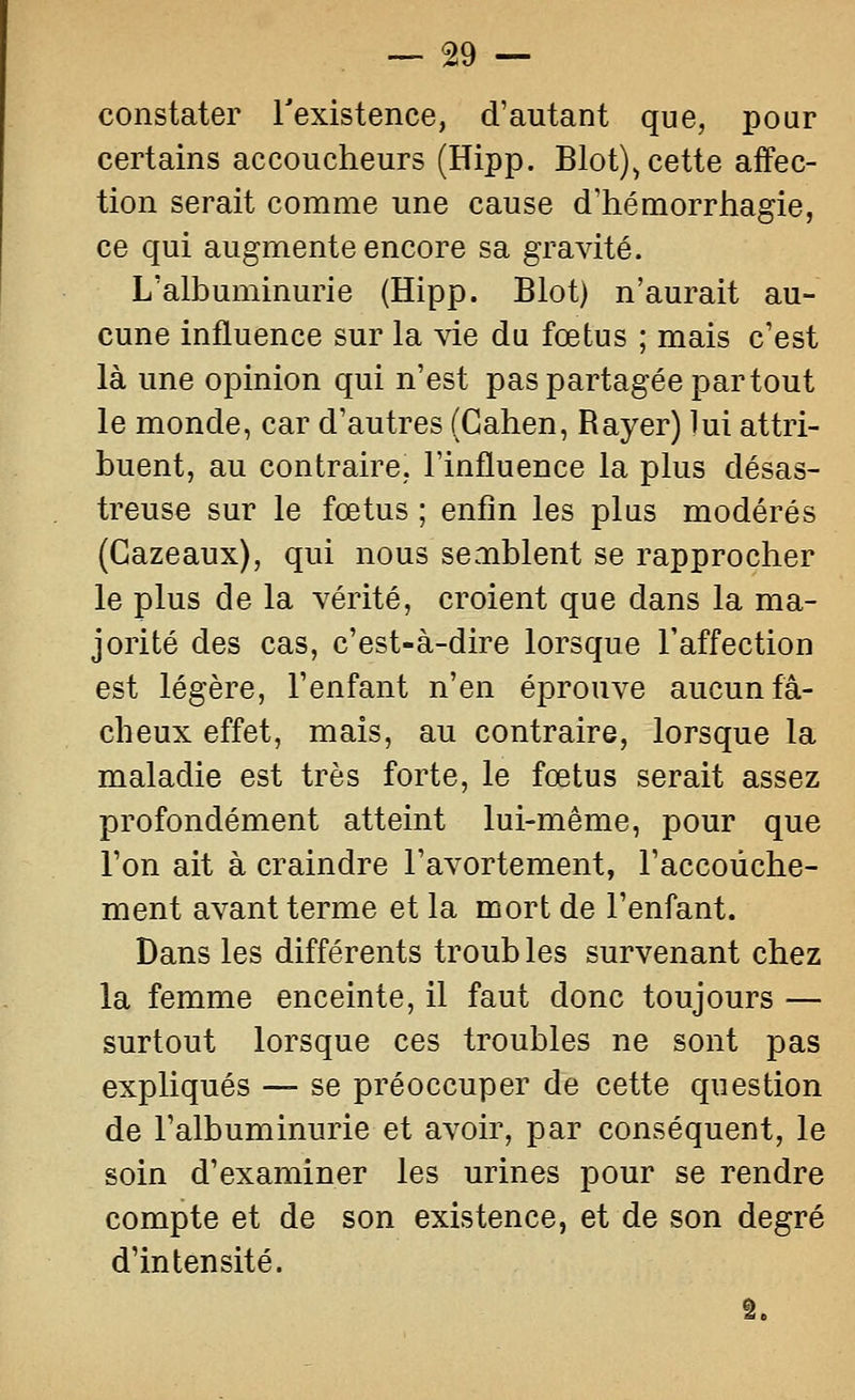 constater Texistence, d'autant que, pour certains accoucheurs (Hipp. Blot), cette affec- tion serait comme une cause d'hémorrhagie, ce qui augmente encore sa gravité. L'albuminurie (Hipp. Blot) n'aurait au- cune influence sur la vie du fœtus ; mais c'est là une opinion qui n'est pas partagée partout le monde, car d'autres (Cahen, Rayer) lui attri- buent, au contraire, l'influence la plus désas- treuse sur le fœtus ; enfin les plus modérés (Gazeaux), qui nous semblent se rapprocher le plus de la vérité, croient que dans la ma- jorité des cas, c'est-à-dire lorsque l'affection est légère, l'enfant n'en éprouve aucun fâ- cheux effet, mais, au contraire, lorsque la maladie est très forte, le fœtus serait assez profondément atteint lui-même, pour que l'on ait à craindre l'avortement, l'accouche- ment avant terme et la mort de l'enfant. Dans les différents troub les survenant chez la femme enceinte, il faut donc toujours — surtout lorsque ces troubles ne sont pas expliqués —- se préoccuper de cette question de l'albuminurie et avoir, par conséquent, le soin d'examiner les urines pour se rendre compte et de son existence, et de son degré d'intensité.