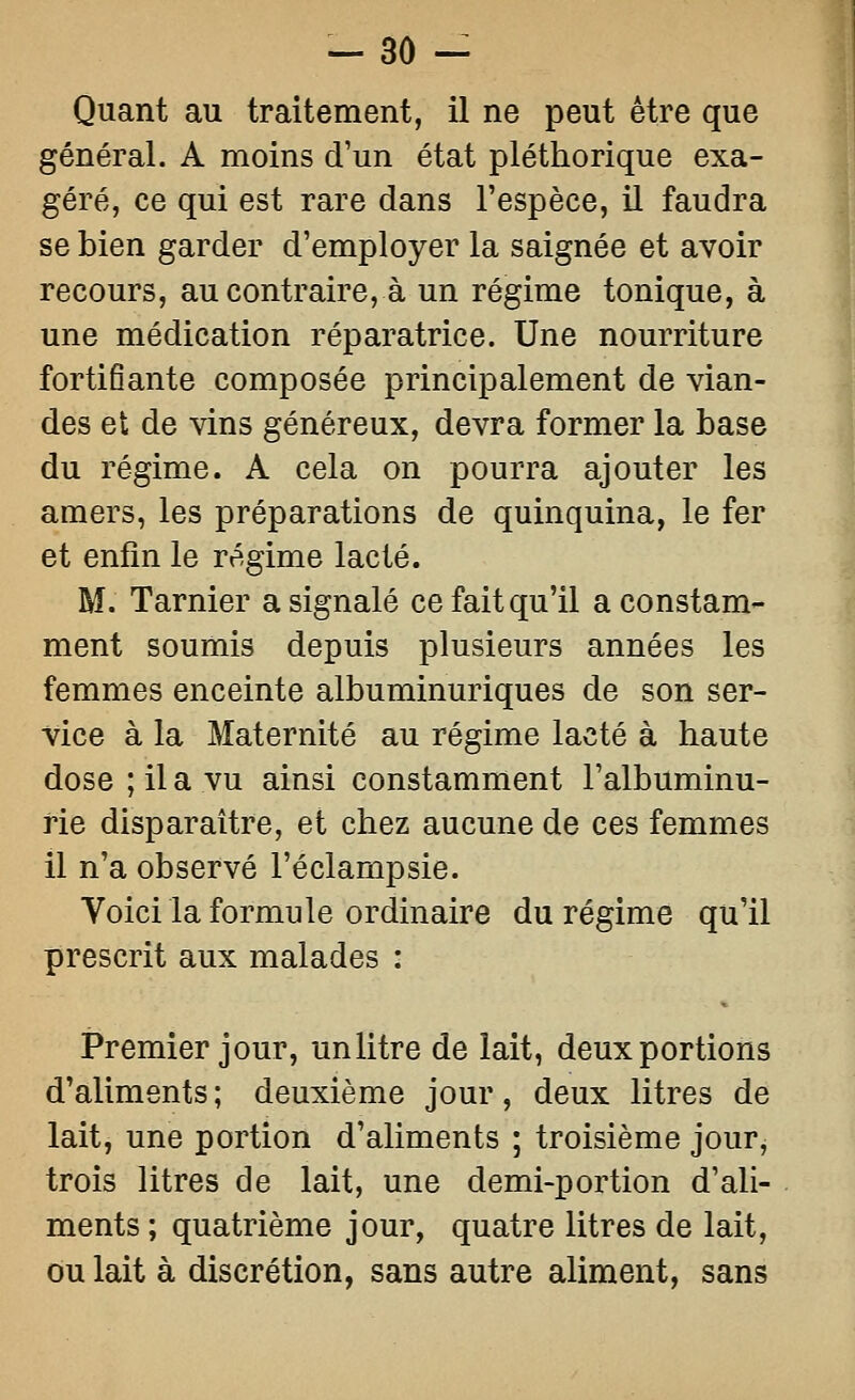 Quant au traitement, il ne peut être que général. A moins d'un état pléthorique exa- géré, ce qui est rare dans l'espèce, il faudra se bien garder d'employer la saignée et avoir recours, au contraire, à un régime tonique, à une médication réparatrice. Une nourriture fortifiante composée principalement de vian- des et de vins généreux, devra former la base du régime. A cela on pourra ajouter les amers, les préparations de quinquina, le fer et enfin le régime lacté. M. Tarnier a signalé ce fait qu'il a constam- ment soumis depuis plusieurs années les femmes enceinte albuminuriques de son ser- vice à la Maternité au régime lacté à haute dose ; il a vu ainsi constamment l'albuminu- rie disparaître, et chez aucune de ces femmes il n'a observé l'éclampsie. Voici la formule ordinaire du régime qu'il prescrit aux malades : Premier jour, un litre de lait, deux portions d'aliments ; deuxième jour, deux litres de lait, une portion d'aliments ; troisième jour, trois litres de lait, une demi-portion d'ali- ments ; quatrième jour, quatre litres de lait, ou lait à discrétion, sans autre aliment, sans