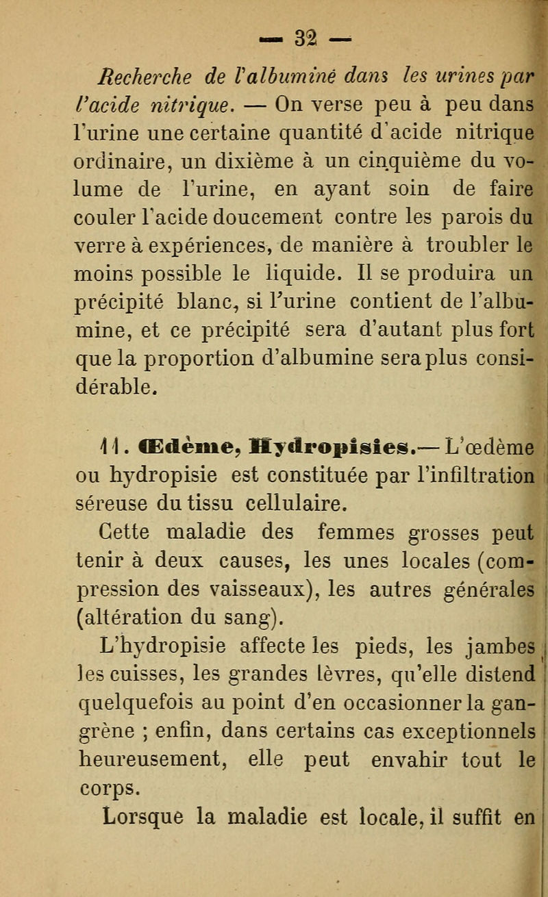 Recherche de Valbuminé dam les urines par l'acide nitrique. — On verse peu à peu dans Furine une certaine quantité d'acide nitrique ordinaire, un dixième à un cinquième du vo- lume de Turine, en ayant soin de faire couler Facide doucement contre les parois du verre à expériences, de manière à troubler le moins possible le liquide. Il se produira un précipité blanc, si Furine contient de l'albu- mine, et ce précipité sera d'autant plus fort que la proportion d'albumine sera plus consi- dérable. \ \. Œdème, Hydropisies.— L'œdème ou hydropisie est constituée par l'infiltration séreuse du tissu cellulaire. Cette maladie des femmes grosses peut tenir à deux causes, les unes locales (com- pression des vaisseaux), les autres générales (altération du sang). L'bydropisie affecte les pieds, les jambes les cuisses, les grandes lèvres, qu'elle distend quelquefois au point d'en occasionner la gan- grène ; enfin, dans certains cas exceptionnels heureusement, elle peut envahir tout le corps. Lorsque la maladie est locale, il suffit en