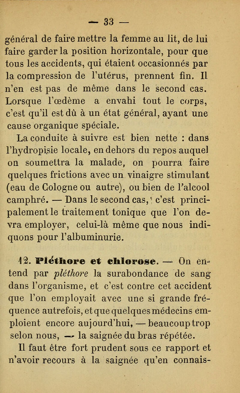 général de faire mettre la femme au lit, de lui faire garder la position horizontale, pour que tous les accidents, qui étaient occasionnés par la compression de l'utérus, prennent fin. Il n'en est pas de même dans le second cas. Lorsque l'œdème a envahi tout le corps, c'est qu'il est dû à un état général, ayant une cause organique spéciale. La conduite à suivre est bien nette : dans l'hydropi^ie locale, en dehors du repos auquel on soumettra la malade, on pourra faire quelques frictions avec un vinaigre stimulant (eau de Cologne ou autre), ou bien de Falcool camphré. — Dans le second cas,^, c'est princi- palement le traitement tonique que l'on de- vra employer, celui-là même que nous indi- quons pour l'albuminurie. i^. Plëtliore et eltlorose. — On en- tend par pléthore la surabondance de sang dans l'organisme, et c'est contre cet accident que l'on employait avec une si grande fré- quence autrefois, et que quelques médecins em- ploient encore aujourd'hui,—beaucoup trop selon nous, —* la saignée du bras répétée. Il faut être fort prudent sous ce rapport et n'avoir recours à la saignée qu'en connais-