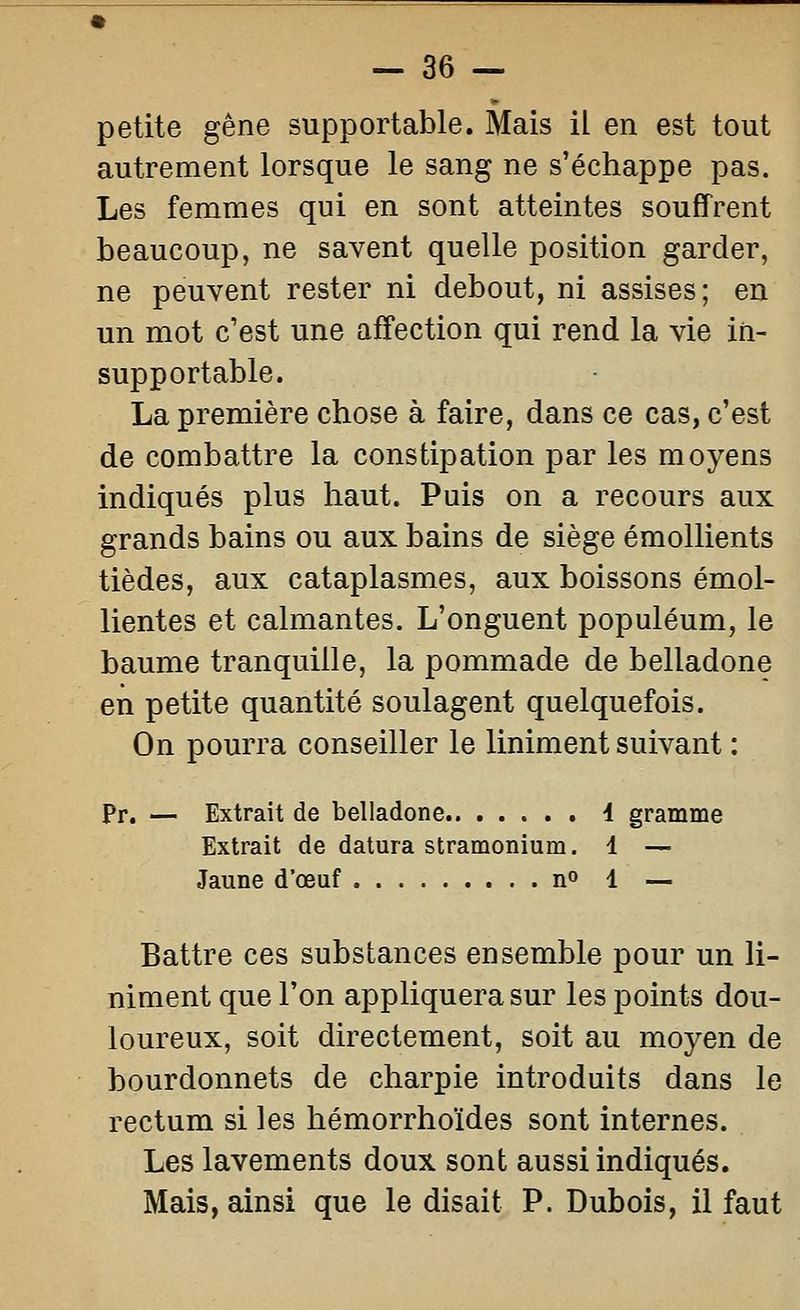 petite gêne supportable. Mais il en est tout autrement lorsque le sang ne s'échappe pas. Les femmes qui en sont atteintes souffrent beaucoup, ne savent quelle position garder, ne peuvent rester ni debout, ni assises; eu un mot c'est une affection qui rend la vie in- supportable. La première chose à faire, dans ce cas, c'est de combattre la constipation par les moyens indiqués plus haut. Puis on a recours aux grands bains ou aux bains de siège émollients tièdes, aux cataplasmes, aux boissons émoi- lientes et calmantes. L'onguent populéum, le baume tranquille, la pommade de belladone en petite quantité soulagent quelquefois. On pourra conseiller le Uniment suivant : Pr. — Extrait de belladone i gramme Extrait de datura stramonium. 1 — Jaune d'œuf n 1 — Battre ces substances ensemble pour un li- niment que l'on appliquera sur les points dou- loureux, soit directement, soit au moyen de bourdonnets de charpie introduits dans le rectum si les hémorrhoïdes sont internes. Les lavements doux sont aussi indiqués. Mais, ainsi que le disait P. Dubois, il faut