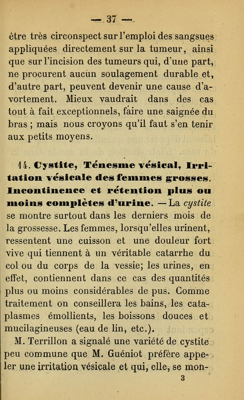 --37 —. être très circonspect sur l'emploi des sangsues appliquées directement sur la tumeur, ainsi que sur l'incision des tumeurs qui, d'une part, ne procurent aucun soulagement durable et, d'autre part, peuvent devenir une cause d'a- vortement. Mieux vaudrait dans des cas tout à fait exceptionnels, faire une saignée du bras ; mais nous croyons qu'il faut s'en tenir aux petits moyens. 14. Cystite, Tënesme vésical, Ii*ri^ tation ^^ësicale des femmes grosses. Incontinence et rétention plus ou moins complètes d'urine. — La cystite se montre surtout dans les derniers mois de la grossesse. Les femmes, lorsqu'elles urinent, ressentent une cuisson et une douleur fort vive qui tiennent à un véritable catarrhe du col ou du corps de la vessie; les urines, en, effet, contiennent dans ce cas des quantités i plus ou moins considérables de pus. Gomme j traitement on conseillera les bains, les cata- plasmes émollients, les boissons douces et mucilagineuses (eau de lin, etc.). M. Terrillon a signalé une variété de cystite peu commune que M. Guéniot préfère appe- ler une irritation, vésicale et qui, elle, se mon-