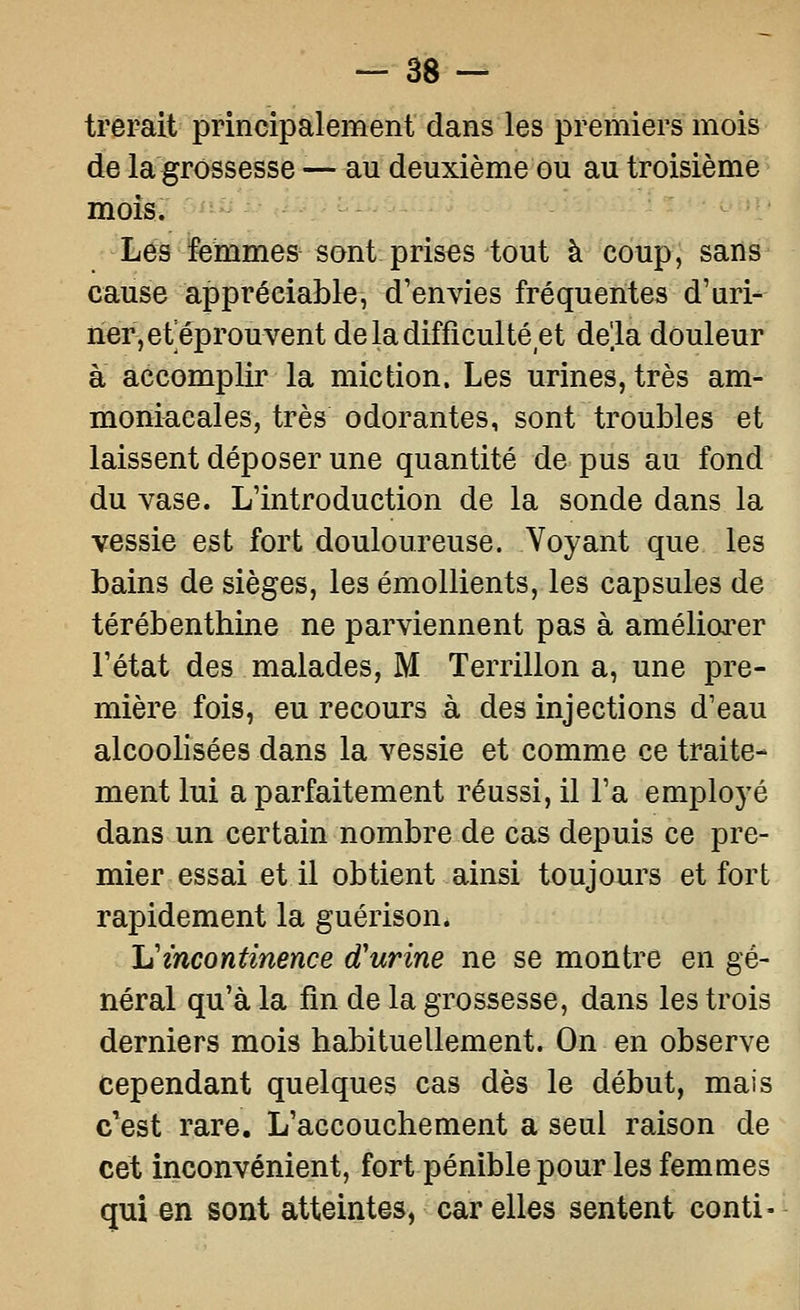 trerait principalement dans les premiers mois de la grossesse ■—au deuxième ou au troisième mois. Les femmes sont prises tout à coup, saris^ cause appréciable, d'envies fréquentes d'uri^ ner,ef éprouvent de la difficulté et delà douleur à accomplir la miction. Les urines, très am- moniacales, très odorantes, sont troubles et laissent déposer une quantité de pus au fond du vase. L'introduction de la sonde dans la vessie est fort douloureuse. Voyant que les bains de sièges, les émollients, les capsules de térébenthine ne parviennent pas à améliorer l'état des malades, M Terrillon a, une pre- mière fois, eu recours à des injections d'eau alcoolisées dans la vessie et comme ce traite- ment lui a parfaitement réussi, il l'a employé dans un certain nombre de cas depuis ce pre- mier essai et il obtient ainsi toujours et fort rapidement la guérison. Ij incontinence d'urine ne se montre en gé- néral qu'à la fin de la grossesse, dans les trois derniers mois habituellement. On en observe cependant quelques cas dès le début, mais c'est rare. L'accouchement a seul raison de cet inconvénient, fort pénible pour les femmes qui en sont atteintes, car elles sentent conti-