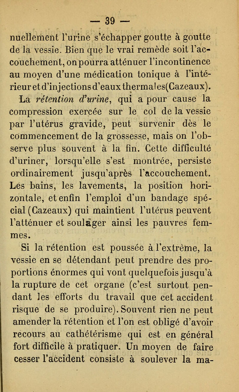 nuellement rurlne s'échapper goutte à goutte de la vessie. Bien que le vrai remède soit l'ac- couchement, on pourra atténuer l'incontinence au moyen d'une médication tonique à l'inté- rieur et d'injections d'eaux thermal es(Gazeaux). La rétention d'urine^ qui a pour cause la compression exercée sur le col de la vessie par l'utérus gravide, peut survenir dès le commencement de la grossesse, mais on l'ob- serve plus souvent à la fm. Cette difficulté d'uriner, lorsqu'elle s'est montrée, persiste ordinairement jusqu'après l'accouchement. Lés bains, les lavements, la position hori- zontale, et enfin l'emploi d'un bandage spé- cial (Gazeaux) qui maintient l'utérus peuvent l'atténuer et soulager ainsi les pauvres fem- mes. Si la rétention est poussée à l'extrême, la vessie en se détendant peut prendre des pro- portions énormes qui vont quelquefois jusqu'à la rupture de cet organe (c'est surtout pen- dant les efforts du travail que cet accident risque de se produire). Souvent rien ne peut amender la rétention et l'on est obligé d'avoir recours au cathétérisme qui est en général fort difficile à pratiquer. Un moyen de faire cesser l'accident consiste à soulever la ma-
