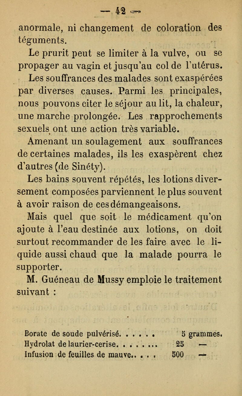 anormale, ni changement de coloration des téguments. Le prurit peut se limiter à la vulve, ou se propager au vagin et jusqu'au col de Futérus. Les souffrances des malades sont exaspérées par diverses causes. Parmi les principales, nous pouvons citer le séjour au lit, la chaleur, une marche prolongée. Les rapprochements sexuels ont une action très variable. Amenant un soulagement aux souffrances de certaines malades, ils les exaspèrent chez d'autres (de Sinéty). Les bains souvent répétés, les lotions diver- sement composées parviennent le plus souvent à avoir raison de ces démangeaisons. Mais quel que soit le médicament qu'on ajoute à l'eau destinée aux lotions, on doit surtout recommander de les faire avec le li- quide aussi chaud que la malade pourra le supporter. M. Guéneau de Mussy emploie le traitement suivant : Borate de soude pulvérisé b grammes. Hydrolat de laurier-cerise 2S — Infusion de feuilles de mauve 500 —