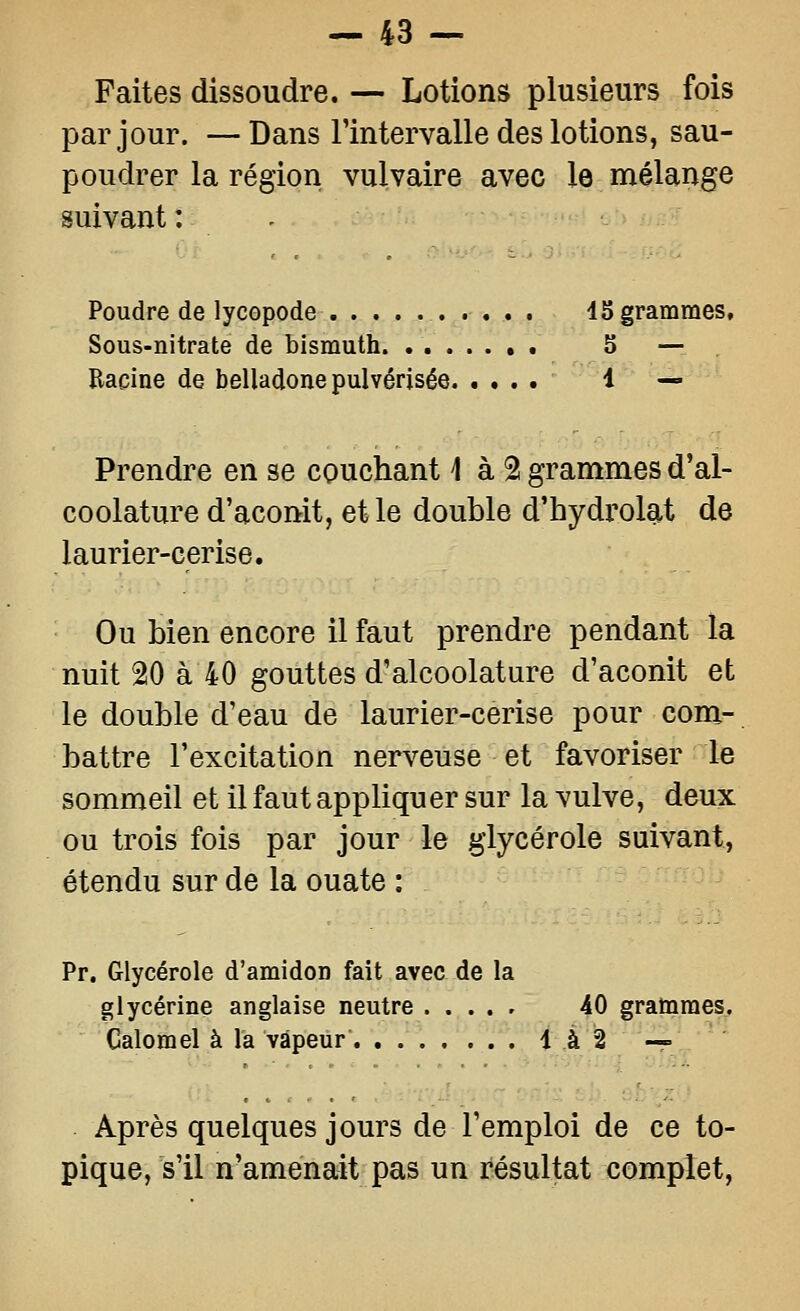 Faites dissoudre. — Lotions plusieurs fois par jour. — Dans Fintervalle des lotions, sau- poudrer la région vulvaire avec le mélange suivant : . Poudre de lycopode 45 grammes. Sous-nitrate de bismuth S — Racine de belladone pulvérisée 1 — Prendre en se couchant 1 à % grammes d'al- coolature d'aconit, et le double d'hydrolat de laurier-cerise. Ou bien encore il faut prendre pendant la nuit 20 à 40 gouttes d'alcoolature d'aconit et le double d'eau de laurier-cerise pour com- battre l'excitation nerveuse et favoriser le sommeil et il faut appliquer sur la vulve, deux ou trois fois par jour le glycérole suivant, étendu sur de la ouate : Pr. Glycérole d'amidon fait avec de la glycérine anglaise neutre 40 grammes, Calomel à la vapeur 1 à 2 — Après quelques jours de l'emploi de ce to- pique, s'il n'amenait pas un résultat complet.