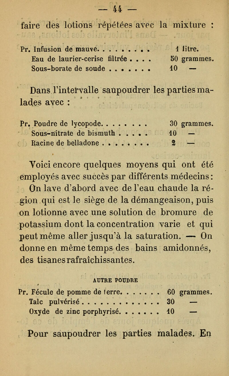 faire des lotions répétées avec la mixture : Pr. Infusion dé mauve , 4 litre. Eau de laurier-cerise filtrée .... 50 grammes. Sous-borate de soude 10 — Dans Fintervalle saupoudrer les parties ma- lades avec : ' Pr. Poudre de lycopode 30 grammes. Sous-nitrate de bismuth ..... 10 — Racine de belladone 2 — Voici encore quelques moyens qui ont été employés avec succès par différents médecins : Qn lave d'abord avec de Teau chaude la ré- gion qui est le siège de la démangeaison, puis on lotionne avec une solution de bromure de potassium dont la concentration varie et qui peut même aller jusqu'à la saturation. — On donne en même temps des bains amidonnés, des tisanes rafraîchissantes. AUTRE POUDRE Pr. Fécule de pomme de ferre 60 grammes. Talc pulvérisé 30 — Oxyde de zinc porphyrisé 10 — Pour saupoudrer les parties malades. En
