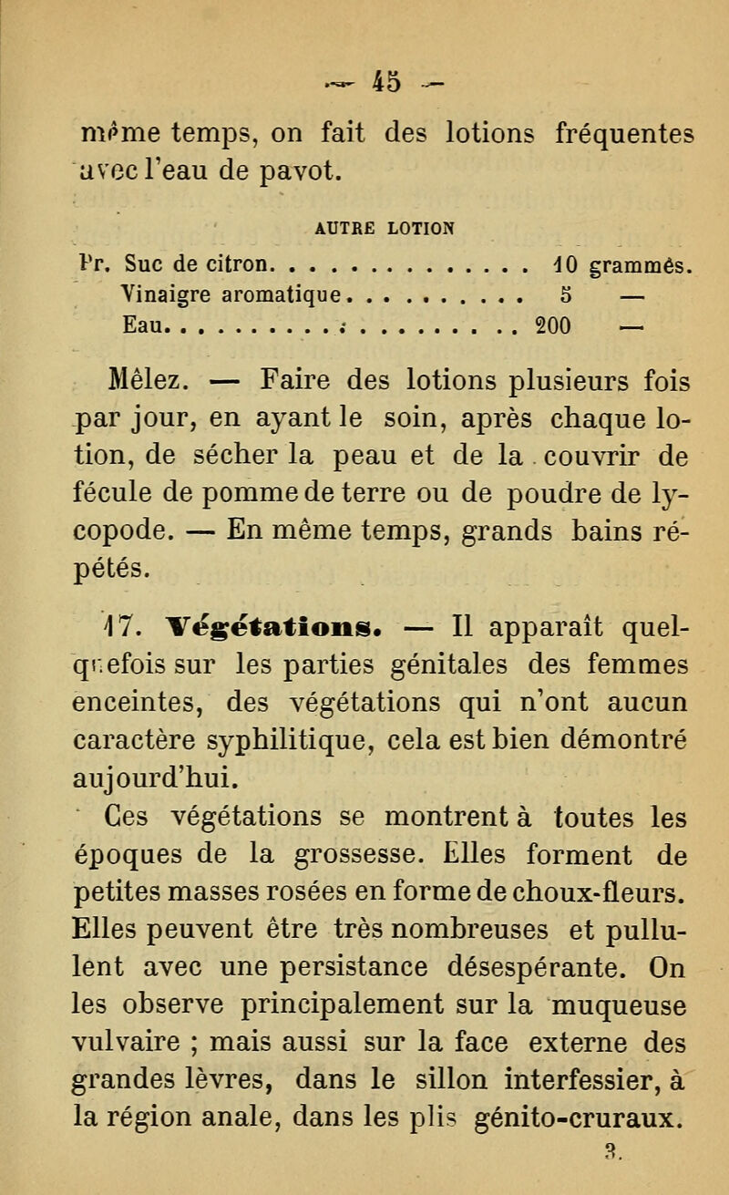 m^me temps, on fait des lotions fréquentes avec Teau de pavot. AUTRE LOTION Pr. Suc de citron dO grammes. Vinaigre aromatique 5 — Eau . .• 200 — Mêlez. — Faire des lotions plusieurs fois par jour, en ayant le soin, après chaque lo- tion, de sécher la peau et de la. couvrir de fécule de pomme de terre ou de poudre de ly- copode. — En même temps, grands bains ré- pétés. 17. Tëgëtations. — Il apparaît quel- qr;efois sur les parties génitales des femmes enceintes, des végétations qui n'ont aucun caractère syphilitique, cela est bien démontré aujourd'hui. Ces végétations se montrent à toutes les époques de la grossesse. Elles forment de petites masses rosées en forme de choux-fleurs. Elles peuvent être très nombreuses et pullu- lent avec une persistance désespérante. On les observe principalement sur la muqueuse vulvaire ; mais aussi sur la face externe des grandes lèvres, dans le sillon interfessier, à la région anale, dans les plis génito-cruraux. 8.