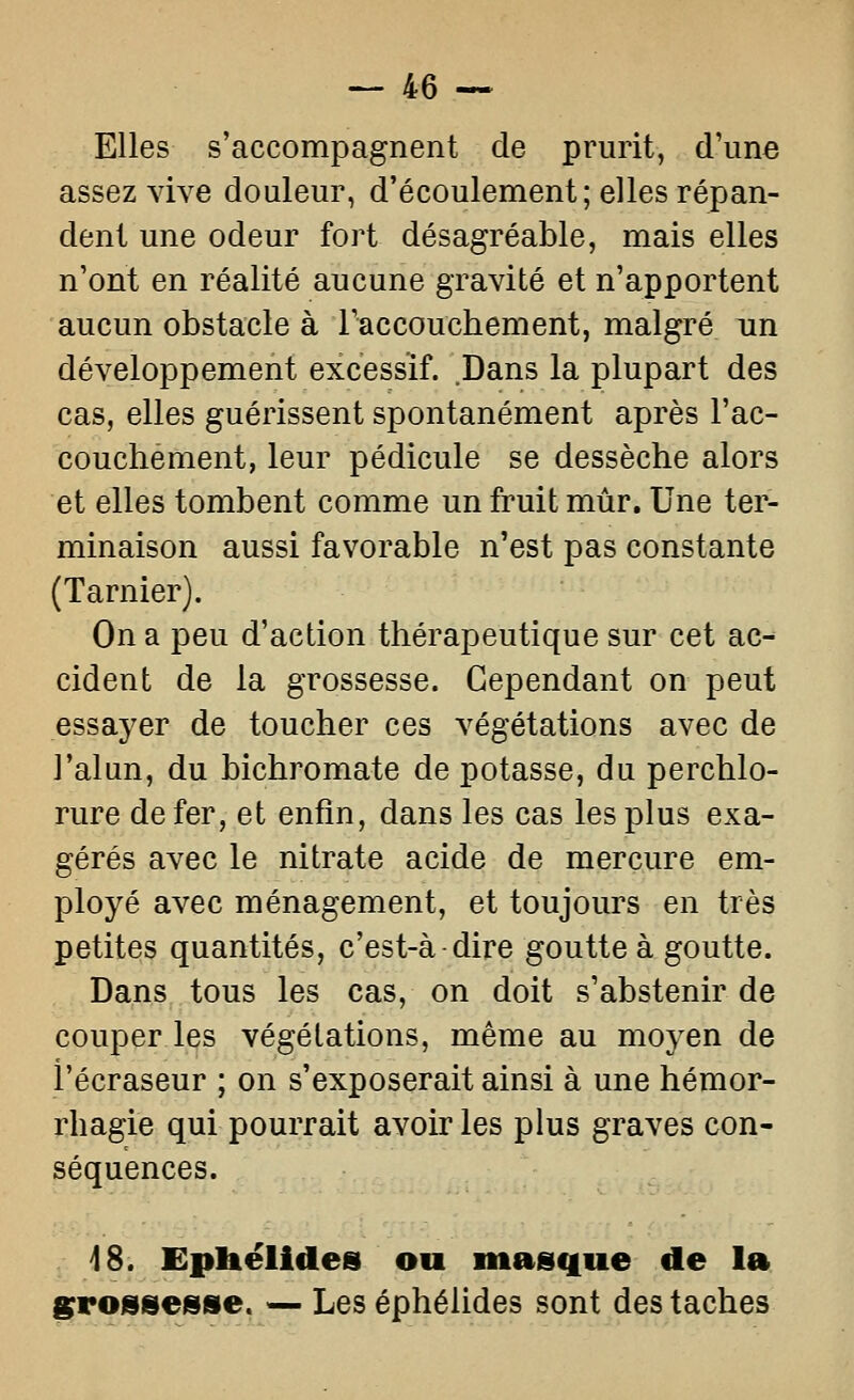 Elles s'accompagnent de prurit, d'une assez vive douleur, d'écoulement; elles répan- dent une odeur fort désagréable, mais elles n'ont en réalité aucune gravité et n'apportent aucun obstacle à raccouchement, malgré un développement excessif. Dans la plupart des cas, elles guérissent spontanément après l'ac- couchement, leur pédicule se dessèche alors et elles tombent comme un fruit mûr. Une ter- minaison aussi favorable n'est pas constante (Tarnier). On a peu d'action thérapeutique sur cet ac- cident de la grossesse. Cependant on peut essayer de toucher ces végétations avec de l'alun, du bichromate de potasse, du perchlo- rure de fer, et enfin, dans les cas les plus exa- gérés avec le nitrate acide de mercure em- ployé avec ménagement, et toujours en très petites quantités, c'est-à dire goutte à goutte. Dans tous les cas, on doit s'abstenir de couper les végétations, même au moyen de i'écraseur ; on s'exposerait ainsi à une hémor- rhagie qui pourrait avoir les plus graves con- séquences. 18. Epbëlides ou masque de la grossesse. — Les éphélides sont des taches