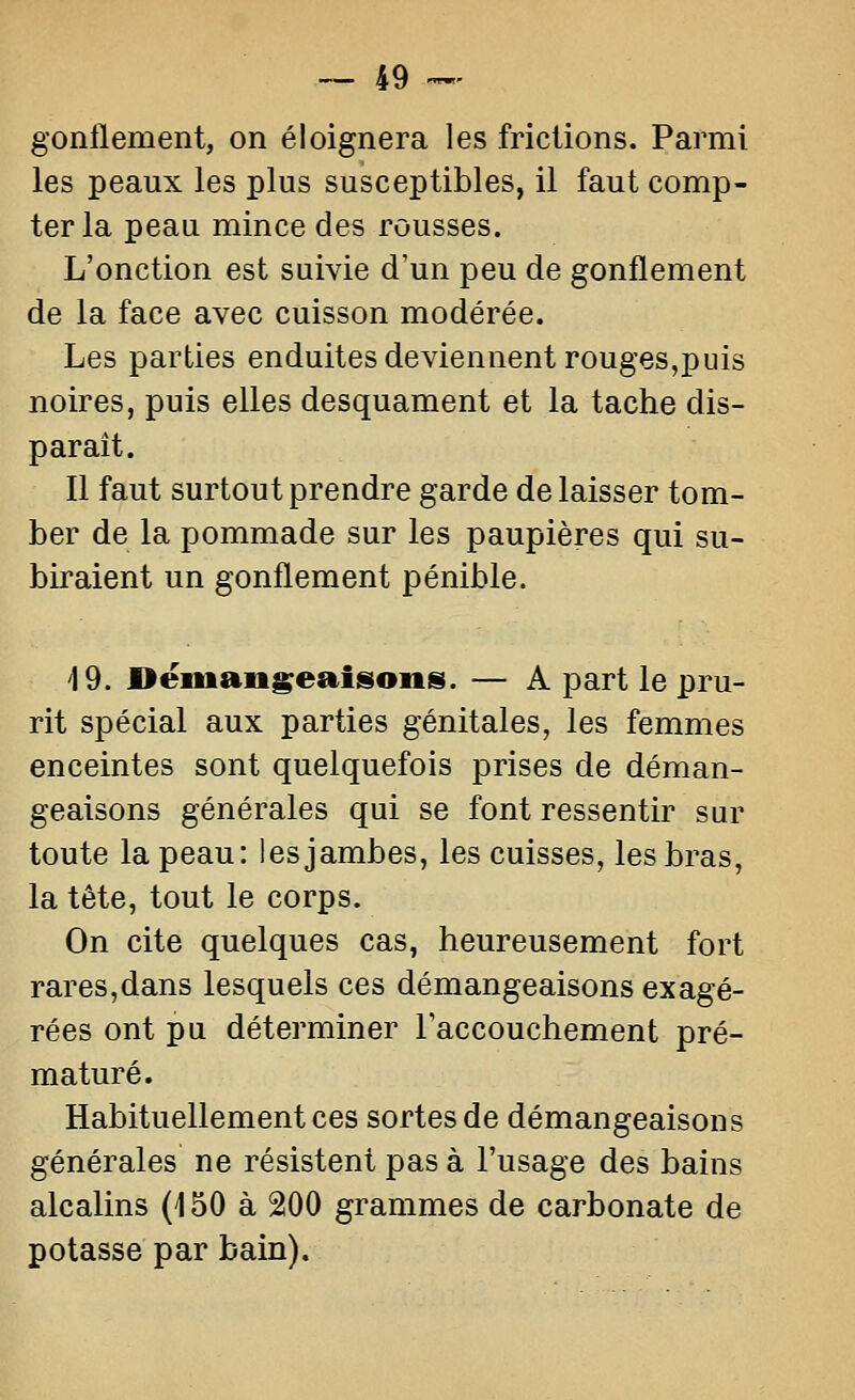 gonflement, on éloignera les frictions. Parmi les peaux les plus susceptibles, il faut comp- ter la peau mince des rousses. L'onction est suivie d'un peu de gonflement de la face avec cuisson modérée. Les parties enduites deviennent rouges,puis noires, puis elles desquament et la tache dis- parait. Il faut surtout prendre garde de laisser tom- ber de la pommade sur les paupières qui su- biraient un gonflement pénible. 19. Dëman^eaisoiis. — A part le pru- rit spécial aux parties génitales, les femmes enceintes sont quelquefois prises de déman- geaisons générales qui se font ressentir sur toute la peau: les jambes, les cuisses, les bras, la tête, tout le corps. On cite quelques cas, heureusement fort rares,dans lesquels ces démangeaisons exagé- rées ont pu déterminer l'accouchement pré- maturé. Habituellement ces sortes de démangeaisons générales ne résistent pas à l'usage des bains alcalins (150 à 200 grammes de carbonate de potasse par bain).