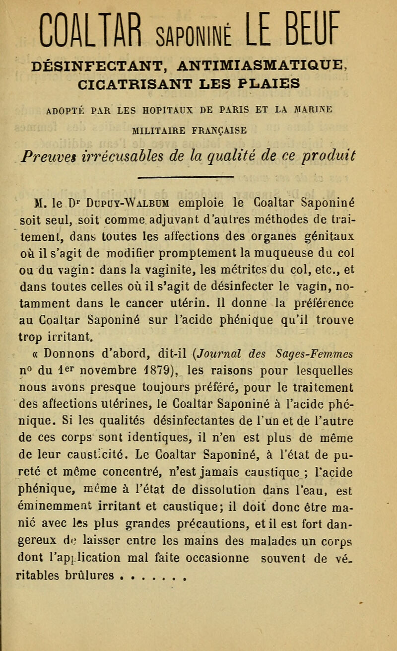 COI\LTI\R sAPûNiNÉ LE BEUF DÉSINFECTANT, ANTIMIASMATIQUE, CICATRISANT LES PLAIES ADOPTÉ PAR LES HOPITAUX DE PARIS ET LA MARINE MILITAIRE FRANÇAISE Preuves irrécusables de la qualité de ce produit M. le D' DuPDY-WALBUM emploie le Coaltar Saponiné soit seul, soit comme adjuvant d'aulres méthodes de trai- tement, dans toutes les affections des organes génitaux où il s'agit de modifier promptement la muqueuse du col ou du vagin: dans la vaginite, les métrites du col, etc., et dans toutes celles où il s'agit de désinfecter le vagin, no- tamment dans le cancer utérin. Il donne la préférence au Coaltar Saponiné sur l'acide phénique qu'il trouve trop irritant, « Donnons d'abord, dit-il {Journal des Sages-Femmes no du 1er novembre 1879), les raisons pour lesquelles nous avons presque toujours préféré, pour le traitement des affections utérines, le Coaltar Saponiné à l'acide phé- nique. Si les qualités désinfectantes de l'un et de l'autre de ces corps sont identiques, il n'en est plus de même de leur causticité. Le Coaltar Saponiné, à l'état de pu- reté et même concentré, n'est jamais caustique ; l'acide phénique, même à l'état de dissolution dans l'eau, est éminemment irritant et caustique; il doit donc être ma- nié avec Içs plus grandes précautions, et il est fort dan- gereux df? laisser entre les mains des malades un corps dont l'api.lication mal faite occasionne souvent de vé- ritables brûlures