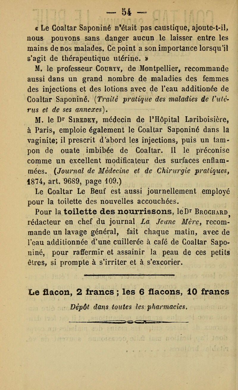 « Le Coaltar Saponiné n'était pas caustique, ajoute-t-il, nous pouvons sans danger aucun le laisser entre les mains de nos malades. Ce point a son importance lorsqu'il s'agit de thérapeutique utérine. » M. le professeur Courty, de Montpellier, recommande aussi dans un grand nombre de maladies des femmes des injections et des lotions avec de l'eau additionée de Coaltar Saponiné. {Traité pratique des maladies de l'xUè- rus et de ses annexes). M. le Dr SiREDEY, médecin de l'Hôpital Lariboisière, à Paris, emploie également le Coaltar Saponiné dans la vaginite; il prescrit d'abord les injections, puis un tam- pon de ouate imbibée de Coaltar. Il le préconise comme un excellent modificateur des surfaces enflam- mées. {Journal de Médecine et de Chirurgie pratiques, 1874, art. 9689, page 109.) Le Coaltar Le Beuf est aussi journellement employé pour la toilette des nouvelles accouchées. Pour la toilette des nourrissons, le Dr Brochard^ rédacteur en chef du journal La Jeune Mère, recom- mande un lavage général, fait chaque matin, avec de l'eau additionnée d'une cuillerée à café de Coaltar Sapo- niné, pour raffermir et assainir la peau de ces petits êtres, si prompte à s'irriter et à s'excorier. Xje flacon, 2 francs ; les 6 flacons, 10 francs Dépôt dans toutes les pharmacies.