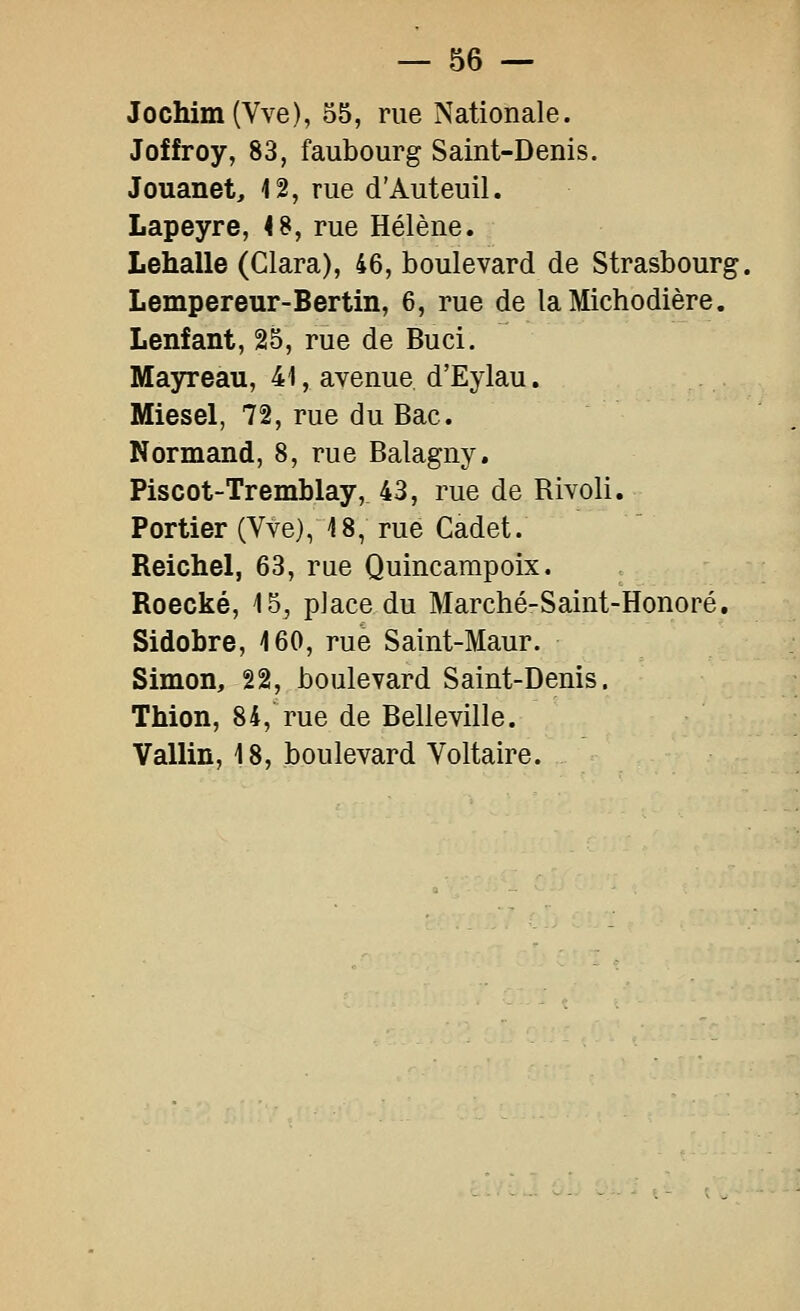Jochim (Vve), 55, rue Nationale. Joffroy, 83, faubourg Saint-Denis. Jouanet, 12, rue d'Auteuil. Lapeyre, 48, rue Hélène. Lehalle (Clara), 46, boulevard de Strasbourg, Lempereur-Bertin, 6, rue de laMichodière. Lenfant, 25, rue de Bu ci. Mayreau, 41, avenue d'Eylau. Miesel, 72, rue du Bac. Normand, 8, rue Balagny. Piscot-Tremblay, 43, rue de Rivoli. Portier (Vve), 18, rue Cadet. Reichel, 63, me Quincampoix. Roecké, 15^ place du Marché-Saint-Honoré, Sidobre, 160, rue Saint-Maur. Simon, 22, boulevard Saint-Denis. Thion, 84, rue de Belleville. Vallin, 18, boulevard Voltaire.