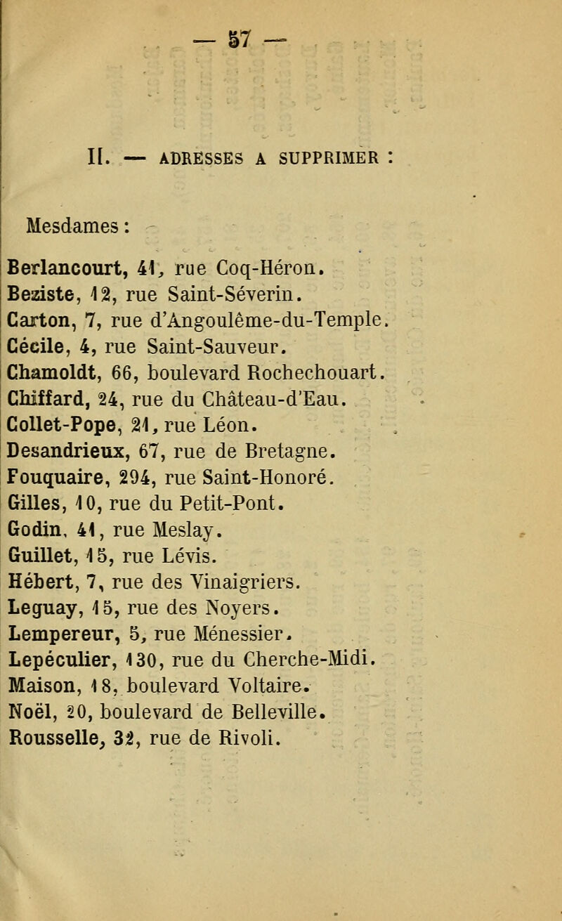 I[. — ADRESSES A SUPPRIMER Mesdames : Berlancourt, 41, rue Coq-Héron. Beiziste, 12, rue Saint-Séverin. Carton, 7, rue d'Angoulême-du-Temple. Cécile, 4, rue Saint-Sauveur. Chamoldt, 66, boulevard Rochechouart. Chiffard, 24, rue du Château-d'Eau. Collet-Pope, 21, rue Léon. Desandrieux, 67, rue de Bretagne. Fouquaire, 294, rue Saint-Honoré. Gilles, 10, rue du Petit-Pont. Godin, 41, rue Meslay. Guillet, 15, rue Lévis. Hébert, 7, rue des Vinaigriers. Leguay, 15, rue des Noyers. Lempereur, 5, rue Ménessier. Lepéculier, 130, rue du Cherche-Midi. Maison, 18, boulevard Voltaire. Noël, 20, boulevard de Belleville. Rousselle, 32, rue de Rivoli.