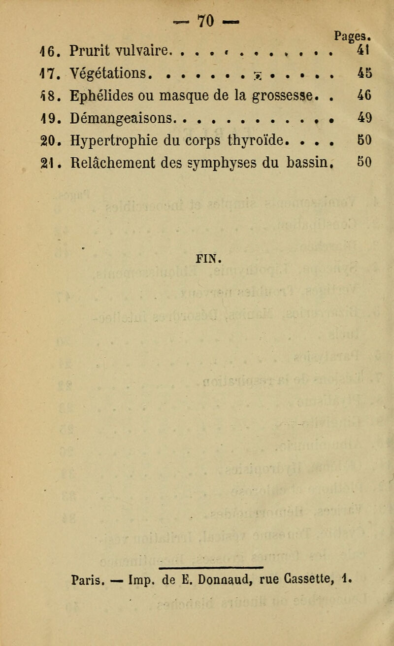 ^ 70 — Pages. 46. Prurit vulvaire. ... e .,.».. . 4t 47. Végétations % 45 ^8. Ephélides ou masque de la grossesse. . 46 49. Démangeaisons 49 20. Hypertrophie du corps thyroïde. ... 50 21. Relâchement des symphyses du bassin, 50 FIN. Paris. — Imp. de E. Donûaud, rue Cassette, i.