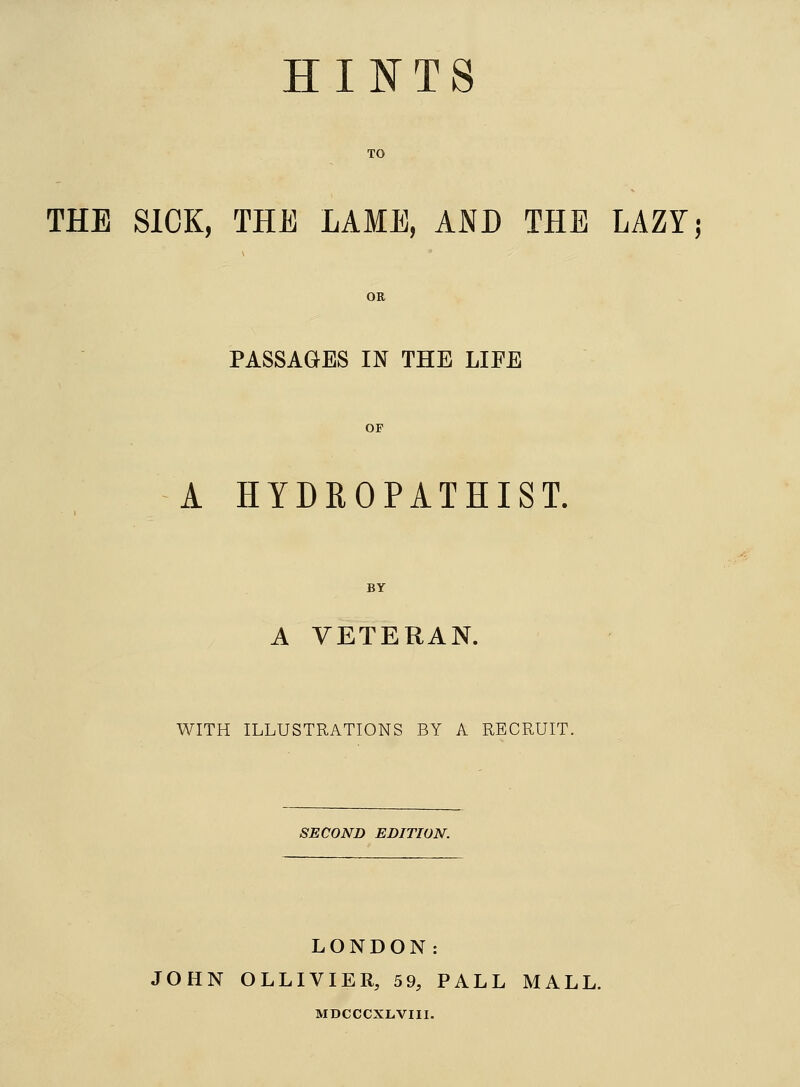 HINTS TO THE SICK, THE LAME, AND THE LAZY; OR PASSAGES IN THE LIFE OF A HYDROPATHIST. BY A VETERAN. WITH ILLUSTRATIONS BY A RECRUIT. SECOND EDITION. LONDON: JOHN OLLIVIER, 59, PALL MALL. MDCCCXLVIII.