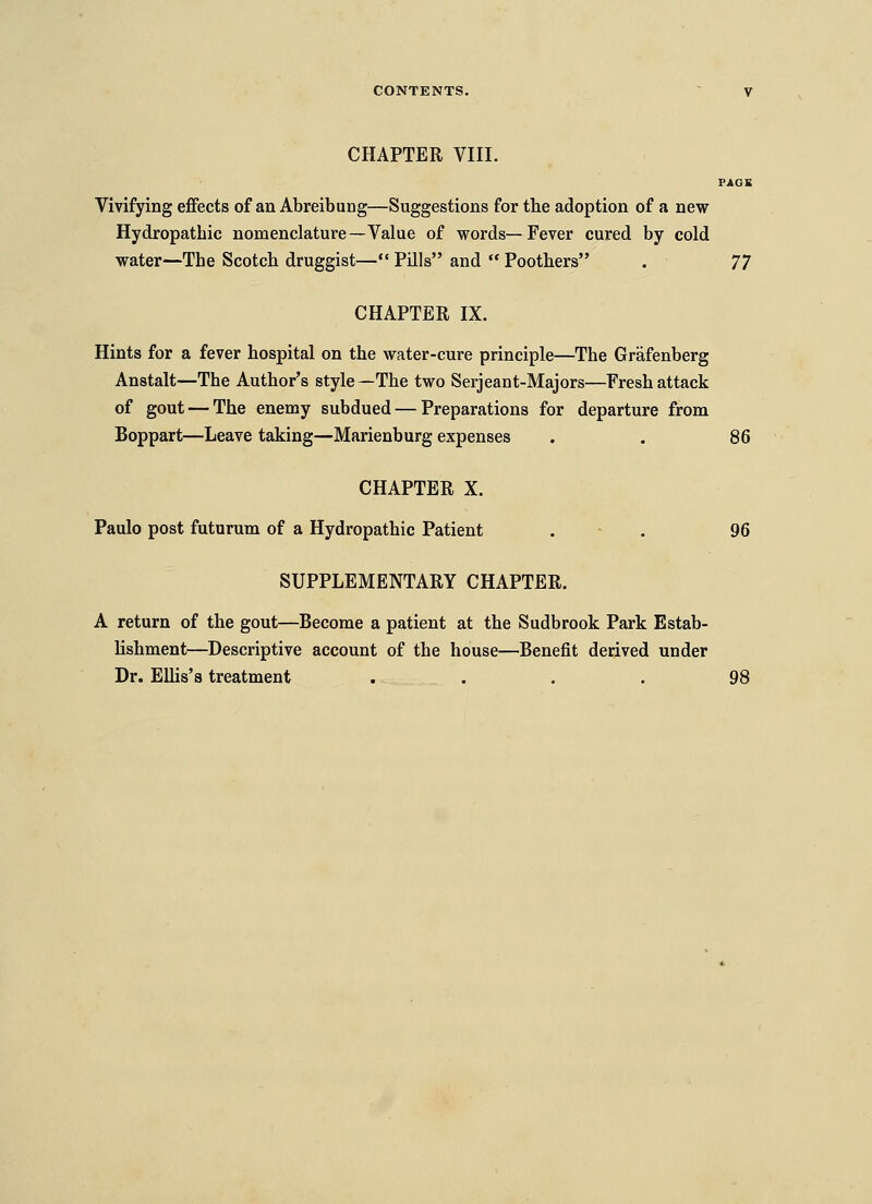 CHAPTER VIIL Vivifying eflfects of an Abreibung—Suggestions for the adoption of a new Hydropathic nomenclature—Value of words—Fever cured by cold water—The Scotch druggist— Pills and  Poothers . ']^ CHAPTER IX. Hints for a fever hospital on the water-cure principle—The Grafenberg Anstalt—The Author's style—The two Serjeant-Majors—Fresh attack of gout — The enemy subdued — Preparations for departure from Boppart—Leave taking—Marienburg expenses . . 86 CHAPTER X. Paulo post futurum of a Hydropathic Patient . - . 96 SUPPLEMENTARY CHAPTER. A return of the gout—Become a patient at the Sudbrook Park Estab- lishment—Descriptive account of the house—Benefit derived under Dr. Ellis's treatment .... 98