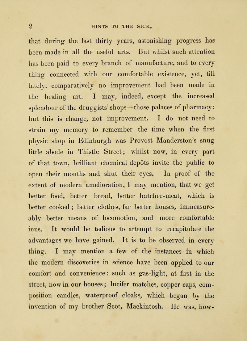 that during the last thirty years, astonishing progress has heen made in all the useful arts. But whilst such attention has been paid to every branch of manufacture, and to every thing connected with our comfortable existence, yet, till lately, comparatively no improvement had been made in the healing art. I may, indeed, except the increased splendour of the druggists' shops—those palaces of pharmacy; but this is change, not improvement. 1 do not need to strain my memory to remember the time when the first physic shop in Edinburgh was Provost Manderston's snug little abode in Thistle Street; whilst now, in every part of that town, brilliant chemical depots invite the public to open their mouths and shut their eyes. In proof of the extent of modern amelioration, I may mention, that we get better food, better bread, better butcher-meat, which is better cooked ; better clothes, far better houses, immeasure- ably better means of locomotion, and more comfortable inns. It would be tedious to attempt to recapitulate the advantages we have gained. It is to be observed in every thing. I may mention a few of the instances in which the modern discoveries in science have been applied to our comfort and convenience: such as gas-light, at first in the street, now in our houses; lucifer matches, copper caps, com- position candles, waterproof cloaks, which began by the invention of my brother Scot, Mackintosh. He was, how-