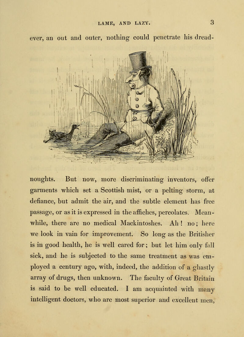 ever, an out and outer, nothing could penetrate his dread- noughts. But now, more discriminating inventors, offer garments which set a Scottish mist, or a pelting storm, at defiance, but admit the air, and the subtle element has free passage, or as it is expressed in the affiches, percolates. Mean- while, there are no medical Mackintoshes. Ah ! no; here we look in vain for improvement. So long as the Britisher is in good health, he is well cared for; but let him only fall sick, and he is subjected to the same treatment as was em- ployed a century ago, with, indeed, the addition of a ghastly array of drugs, then unknown. The faculty of Great Britain is said to be well educated. I am acquainted with many intelligent doctors, who are most superior and excellent men,