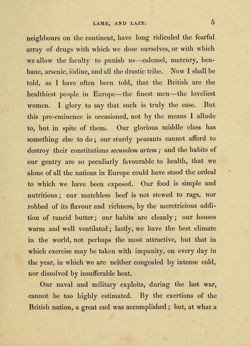 neighbours on the continent, have long ridiculed the fearful array of drugs with which we dose ourselves, or with which we allow the faculty to punish us—calomel, mercury, hen- bane, arsenic, iodine, and all the drastic tribe. Now I shall be told, as I have often been told, that the British are the healthiest people in Europe—the finest men—the loveliest women. I glory to say that such is truly the case. But this pre-eminence is occasioned, not by the means I allude to, but in spite of them. Our glorious middle class has something else to do; our sturdy peasants cannot afford to destroy their constitutions secundem artem; and the habits of our gentry are so peculiarly favourable to health, that we alone of all the nations in Europe could have stood the ordeal to which we have been exposed. Our food is simple and nutritious; our matchless beef is not stewed to rags, nor robbed of its flavour and richness, by the meretricious addi- tion of rancid butter; our habits are cleanly; our houses warm and well ventilated; lastly, we have the best climate in the world, not perhaps the most attractive, but that in which exercise may be taken with impunity, on every day in the year, in which we are neither congealed by intense cold, nor dissolved by insufferable heat. Our naval and military exploits, during the last war, cannot be too highly estimated. By the exertions of the British nation, a great end was accomplished; but, at what a