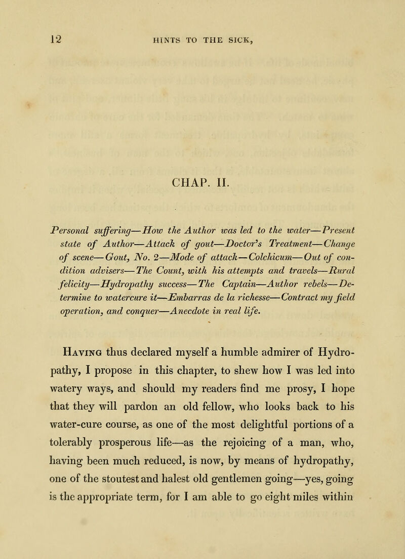 CHAP. II. Personal suffering—How the Author was led to the water—Present state of Author—Attack of gout—Doctor's Treatment—Change of scene—Gout, No. 2—Mode of attack—Colchicum—Out of con- dition advisers—The Count, with his attempts and travels—Rural felicity—Hydropathy success—The Captain—Author rebels—De- termine to watercure it—Emharras de la richesse—Contract my field operation, and conquer—Anecdote in real life. Having thus declared myself a humble admirer of Hydro- pathy, I propose in this chapter, to shew how I was led into watery ways, and should my readers find me prosy, I hope that they will pardon an old fellow, who looks back to his water-cure course, as one of the most delightful portions of a tolerably prosperous life—as the rejoicing of a man, who, having been much reduced, is now, by means of hydropathy, one of the stoutest and halest old gentlemen going—yes, going is the appropriate term, for I am able to go eight miles within