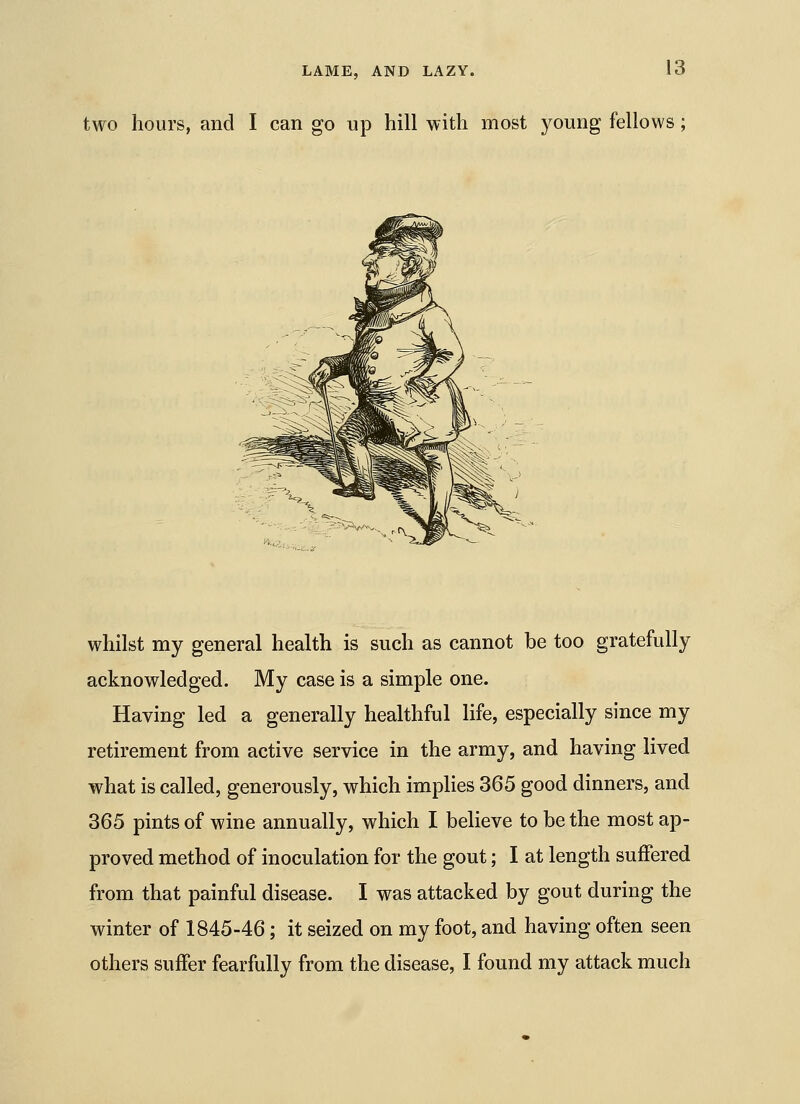 two hours, and I can go up hill with most young fellows; whilst my general health is such as cannot be too gratefully acknowledged. My case is a simple one. Having led a generally healthful life, especially since my retirement from active service in the army, and having lived what is called, generously, which implies 365 good dinners, and 365 pints of wine annually, which I believe to be the most ap- proved method of inoculation for the gout; I at length suffered from that painful disease. I was attacked by gout during the winter of 1845-46; it seized on my foot, and having often seen others suffer fearfully from the disease, I found my attack much