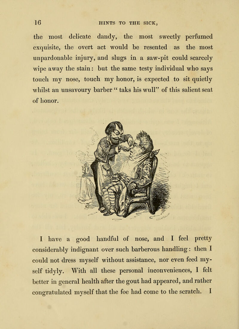 the most delicate dandy, the most sweetly perfumed exquisite, the overt act would be resented as the most unpardonable injury, and slugs in a saw-pit could scarcely wipe away the stain: but the same testy individual who says touch my nose, touch my honor, is expected to sit quietly whilst an unsavoury barber taks his wull of this salient seat of honor. I have a good handful of nose, and I feel pretty considerably indignant over such barberous handling: then I could not dress myself without assistance, nor even feed my- self tidyly. With all these personal inconveniences, I felt better in general health after the gout had appeared, and rather congratulated myself that the foe had come to the scratch. I