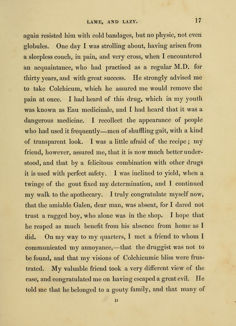again resisted Iiim with cold bandages, but no physic, not even globules. One day I was strolling about, having arisen from a sleepless couch, in pain, and very cross, when I encountered an acquaintance, who had practised as a regular M.D. for thirty years, and with great success. He strongly advised me to take Colchicum, which he assured me would remove the pain at once. I had heard of this drug, which in my youth was known as Eau medicinale, and I had heard that it was a dangerous medicine. I recollect the appearance of people who had used it frequently—men of shuffling gait, with a kind of transparent look. I was a little afraid of the recipe ; my friend, however, assured me, that it is now much better under- stood, and that by a felicitous combination with other drugs it is used with perfect safety. 1 was inclined to yield, when a twinge of the gout fixed my determination, and I continued my walk to the apothecary. I truly congratulate myself now, that the amiable Galen, dear man, was absent, for I dared not trust a ragged boy, who alone was in the shop. I hope that he reaped as much benefit from his absence from home as I did. On my way to my quarters, I met a friend to whom I communicated my annoyance,—that the druggist was not to be found, and that my visions of Colchicumic bliss were frus- trated. My valuable friend took a very difi'erent view of the case, and congratulated me on having escaped a great evil. He told me that he belonged to a gouty family, and that many of