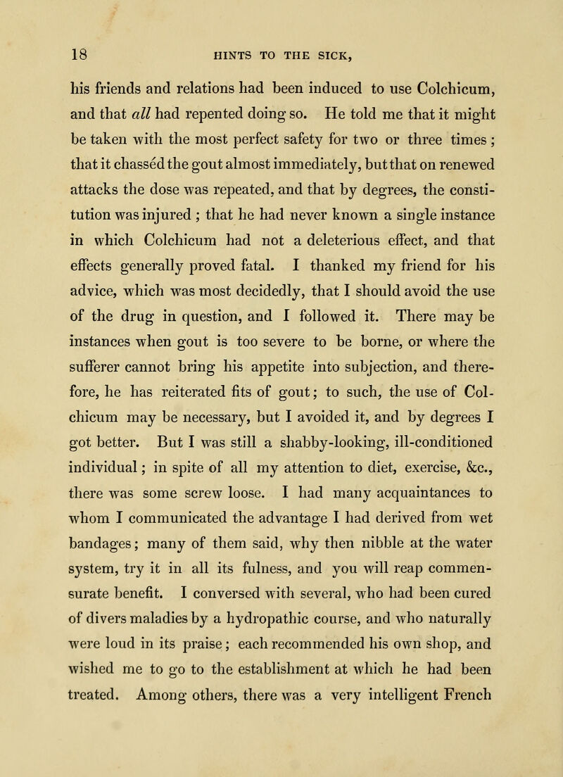 his friends and relations had been induced to use Colchicum, and that all had repented doing so. He told me that it might be taken with the most perfect safety for two or three times ; that it chassed the gout almost immediately, but that on renewed attacks the dose was repeated, and that by degrees, the consti- tution was injured ; that he had never known a single instance in which Colchicum had not a deleterious effect, and that effects generally proved fatal. I thanked my friend for his advice, which was most decidedly, that I should avoid the use of the drug in question, and I followed it. There may be instances when gout is too severe to be borne, or where the sufferer cannot bring his appetite into subjection, and there- fore, he has reiterated fits of gout; to such, the use of Col- chicum may be necessary, but I avoided it, and by degrees I got better. But I was still a shabby-looking, ill-conditioned individual; in spite of all my attention to diet, exercise, &c., there was some screw loose. I had many acquaintances to whom I communicated the advantage I had derived from wet bandages; many of them said, why then nibble at the water system, try it in all its fulness, and you will reap commen- surate benefit. I conversed with several, who had been cured of divers maladies by a hydropathic course, and who naturally were loud in its praise; each recommended his own shop, and wished me to go to the establishment at which he had been treated. Among others, there was a very intelligent French