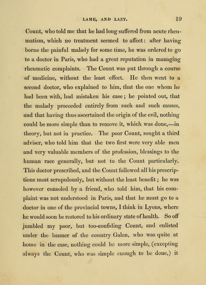 Count, who told me that he had long suffered from acute rheu- matism, which no treatment seemed to affect: after having borne the painful malady for some time, he was ordered to go to a doctor in Paris, who had a great reputation in managing rheumatic complaints. The Count was put through a course of medicine, without the least effect. He then went to a second doctor, who explained to him, that the one whom he had been with, had mistaken his case; he pointed out, that the malady proceeded entirely from such and such causes, and that having thus ascertained the origin of the evil, nothing- could be more simple than to remove it, which was done,—in theory, but not in practice. The poor Count, sought a third adviser, who told him that the two first were very able men and very valuable members of the profession, blessings to the human race generally, but not to the Count particularly. This doctor prescribed, and the Count followed all his prescrip- tions most scrupulously, but without the least benefit; he was however consoled by a friend, who told him, that his com- plaint was not understood in Paris, and that he must go to a doctor in one of the provincial towns, I think in Lyons, where he would soon be restored to his ordinary state of health. So off jumbled my poor, but too-confiding Count, and enlisted under the banner of the country Galen, who was quite at home in the case, nothing could be more simple, (excepting always the Count, who was simple enough to be done,) it