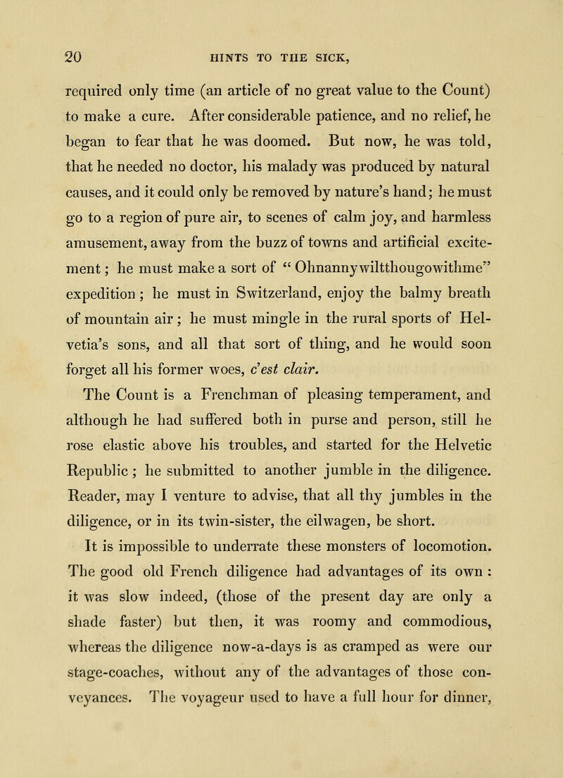 required only time (an article of no great value to the Count) to make a cure. After considerable patience, and no relief, he began to fear that he was doomed. But now, he was told, that he needed no doctor, his malady was produced by natural causes, and it could only be removed by nature's hand; he must go to a region of pure air, to scenes of calm joy, and harmless amusement, away from the buzz of towns and artificial excite- ment ; he must make a sort of  Ohnanny wiltthougowithme expedition; he must in Switzerland, enjoy the balmy breath of mountain air; he must mingle in the rural sports of Hel- vetia's sons, and all that sort of thing, and he would soon forget all his former woes, c'est clair. The Count is a Frenchman of pleasing temperament, and although he had suffered both in purse and person, still he rose elastic above his troubles, and started for the Helvetic Republic; he submitted to another jumble in the diligence. Reader, may I venture to advise, that all thy jumbles in the diligence, or in its twin-sister, the eilwagen, be short. It is impossible to underrate these monsters of locomotion. The good old French diligence had advantages of its own : it was slow indeed, (those of the present day are only a shade faster) but then, it was roomy and commodious, whereas the diligence now-a-days is as cramped as were our stage-coaches, without any of the advantages of those con- veyances. The voyageur used to have a full hour for dinner,