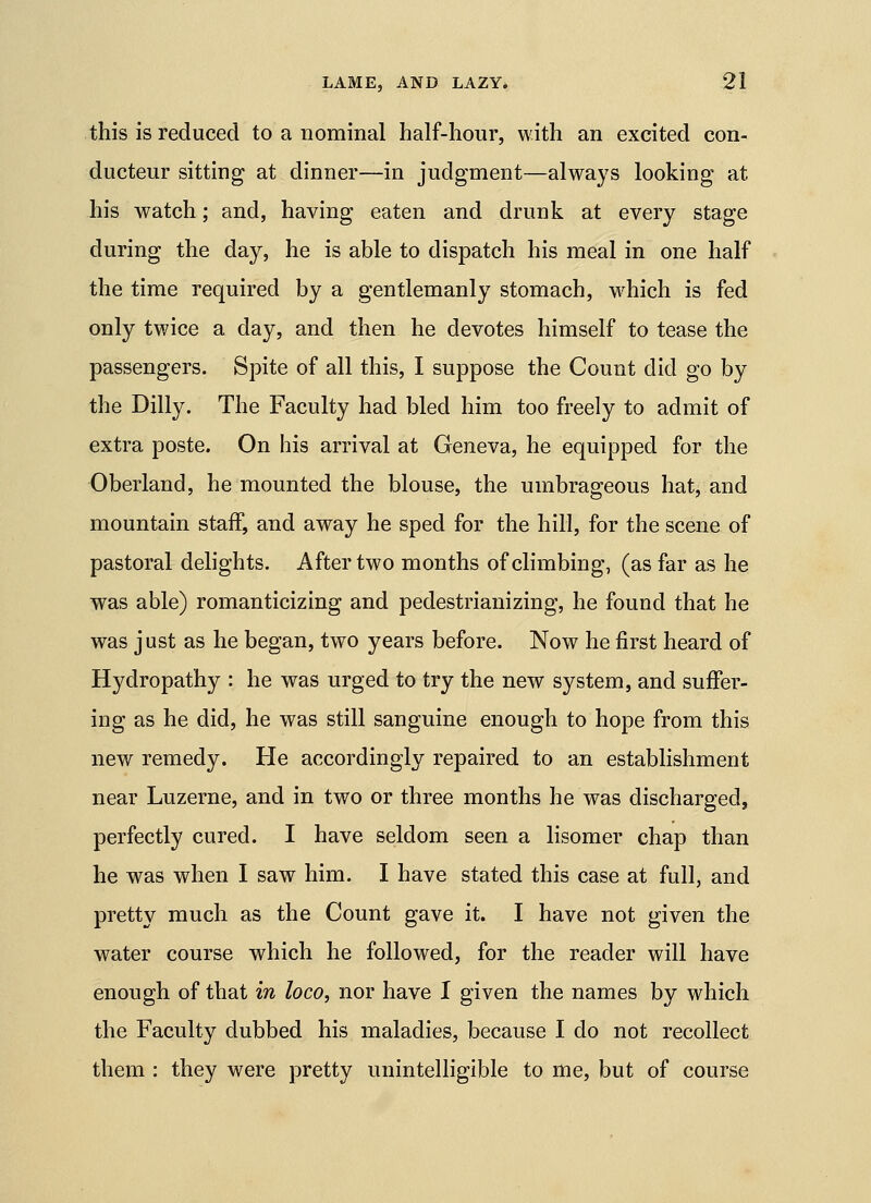 this is reduced to a nominal half-hour, with an excited con- ducteur sitting at dinner—in judgment—always looking at his watch; and, having eaten and drunk at every stage during the day, he is able to dispatch his meal in one half the time required by a gentlemanly stomach, which is fed only twice a day, and then he devotes himself to tease the passengers. Spite of all this, I suppose the Count did go by the Dilly. The Faculty had bled him too freely to admit of extra poste. On his arrival at Geneva, he equipped for the Oberland, he mounted the blouse, the umbrageous hat, and mountain staff, and away he sped for the hill, for the scene of pastoral dehghts. After two months of climbing, (as far as he was able) romanticizing and pedestrianizing, he found that he was just as he began, two years before. Now he first heard of Hydropathy : he was urged to try the new system, and suffer- ing as he did, he was still sanguine enough to hope from this new remedy. He accordingly repaired to an establishment near Luzerne, and in two or three months he was discharged, perfectly cured. I have seldom seen a lisomer chap than he was when I saw him. I have stated this case at full, and pretty much as the Count gave it. I have not given the water course which he followed, for the reader will have enough of that in loco, nor have I given the names by which the Faculty dubbed his maladies, because I do not recollect them : they were pretty unintelligible to me, but of course