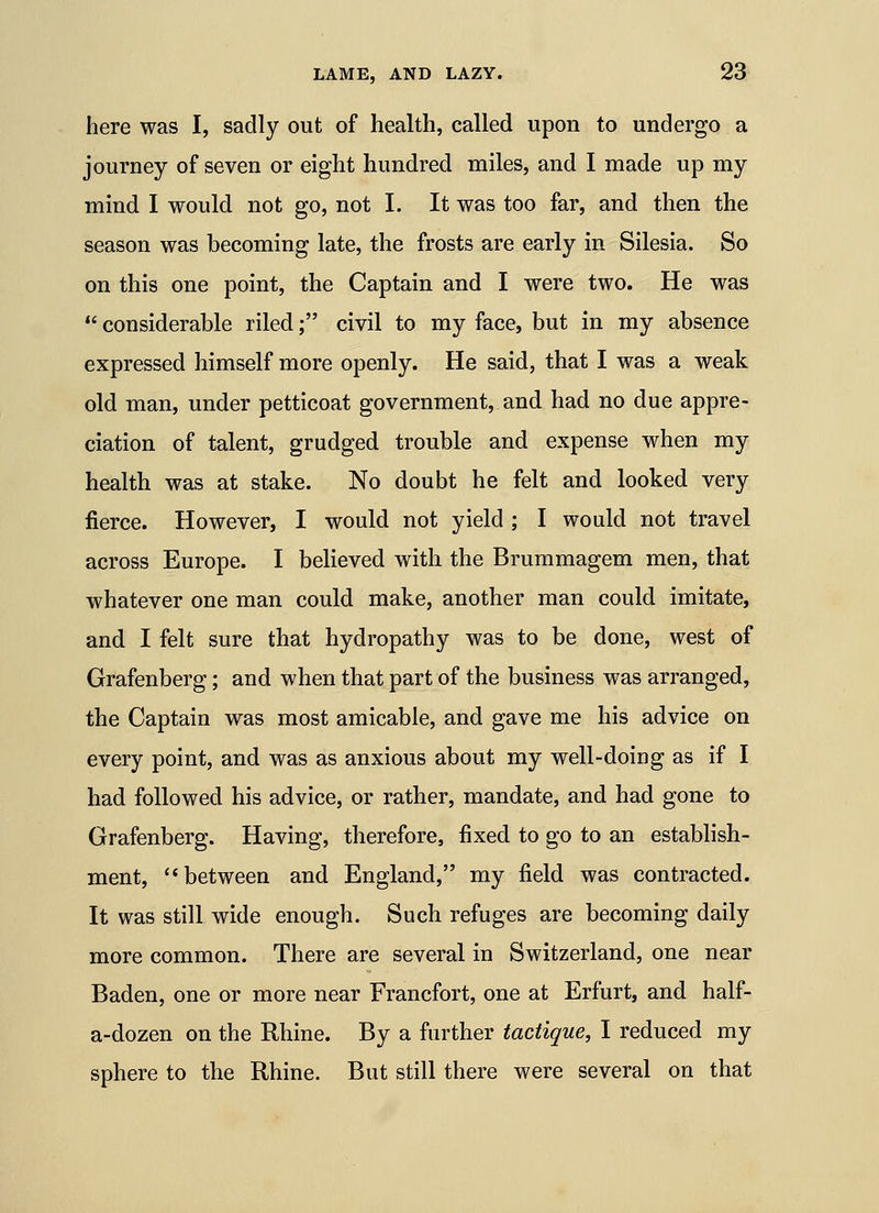 here was I, sadly out of health, called upon to undergo a journey of seven or eight hundred miles, and I made up my mind I would not go, not I. It was too far, and then the season was becoming late, the frosts are early in Silesia. So on this one point, the Captain and I were two. He was  considerable riled; civil to my face, but in my absence expressed himself more openly. He said, that I was a weak old man, under petticoat government, and had no due appre- ciation of talent, grudged trouble and expense when my health was at stake. No doubt he felt and looked very fierce. However, I would not yield ; I would not travel across Europe. I believed with the Brummagem men, that whatever one man could make, another man could imitate, and I felt sure that hydropathy was to be done, west of Grafenberg; and when that part of the business was arranged, the Captain was most amicable, and gave me his advice on every point, and was as anxious about my well-doing as if I had followed his advice, or rather, mandate, and had gone to Grafenberg. Having, therefore, fixed to go to an establish- ment, between and England, my field was contracted. It was still wide enough. Such refuges are becoming daily more common. There are several in Switzerland, one near Baden, one or more near Francfort, one at Erfurt, and half- a-dozen on the Rhine. By a further tactique, I reduced my sphere to the Rhine. But still there were several on that