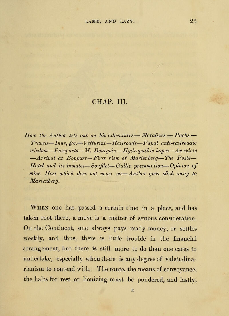 CHAP. III. How the Author sets out on his adventures— Moralizes — Pachs — Travels—Inns, Sfc.— Vetturini —Railroads—Papal anti-railroadic icisdom—Passports—M. Bourgoin—Hydropathic hopes—Anecdote —Arrival at Boppart—First view of Marienherg—The Poste— Hotel and its inmates—Sovffiet—Gallic presumption—Opinion of mine Host which does not move me—Author goes slick away to Marienherg. When one has passed a certain time in a place, and has taken root there, a move is a matter of serious consideration. On the Continent, one always pays ready money, or settles weekly, and thus, there is little trouble in the financial arrangement, but there is still more to do than one cares to undertake, especially when there is any degree of valetudina- rianism to contend with. The route, the means of conveyance, the halts for rest or lionizing must be pondered, and lastly, E