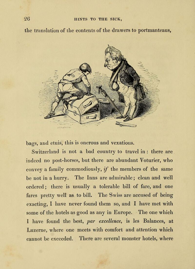the translation of the contents of the drawers to portmanteaus, bacs, and etuis, this is onerous and vexatious. Switzerland is not a bad country to travel in : there are indeed no post-horses, but there are abundant Voturier, who convey a family commodiously, if the members of the same be not in a hurry. The Inns are admirable; clean and well ordered; there is usually a tolerable bill of fare, and one fares pretty well as to bill. The Swiss are accused of being exacting, I have never found them so, and I have met with some of the hotels as good as any in Europe. The one which I have found the best, par excellence, is les Balances, at Luzerne, where one meets with comfort and attention which cannot be exceeded. There are several monster hotels, where