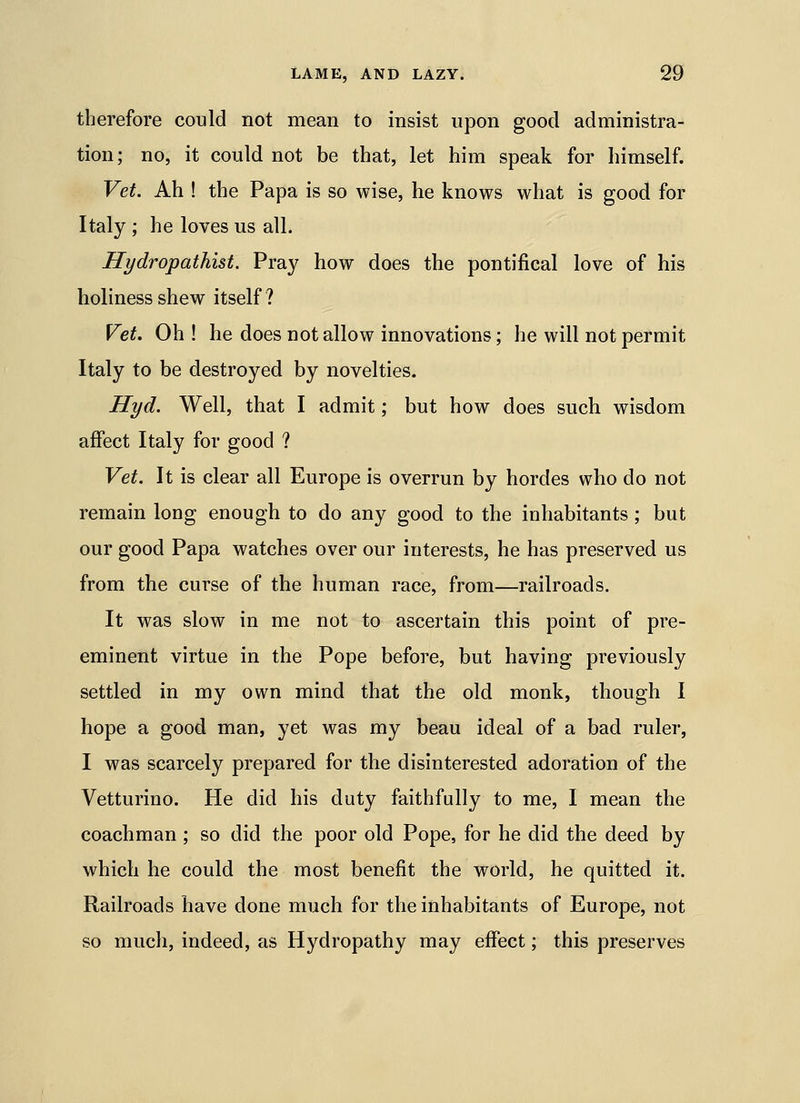 therefore could not mean to insist upon good administra- tion; no, it could not be that, let him speak for himself. Vet. Ah ! the Papa is so wise, he knows what is good for Italy ; he loves us all. Hydropathist. Pray how does the pontifical love of his holiness shew itself ? Vet. Oh ! he does not allow innovations; he will not permit Italy to be destroyed by novelties. Hyd. Well, that I admit; but how does such wisdom affect Italy for good ? Vet. It is clear all Europe is overrun by hordes who do not remain long enough to do any good to the inhabitants; but our good Papa watches over our interests, he has preserved us from the curse of the human race, from—railroads. It was slow in me not to ascertain this point of pre- eminent virtue in the Pope before, but having previously settled in my own mind that the old monk, though I hope a good man, yet was my beau ideal of a bad ruler, I was scarcely prepared for the disinterested adoration of the Vetturino. He did his duty faithfully to me, I mean the coachman ; so did the poor old Pope, for he did the deed by which he could the most benefit the world, he quitted it. Railroads have done much for the inhabitants of Europe, not so much, indeed, as Hydropathy may effect; this preserves