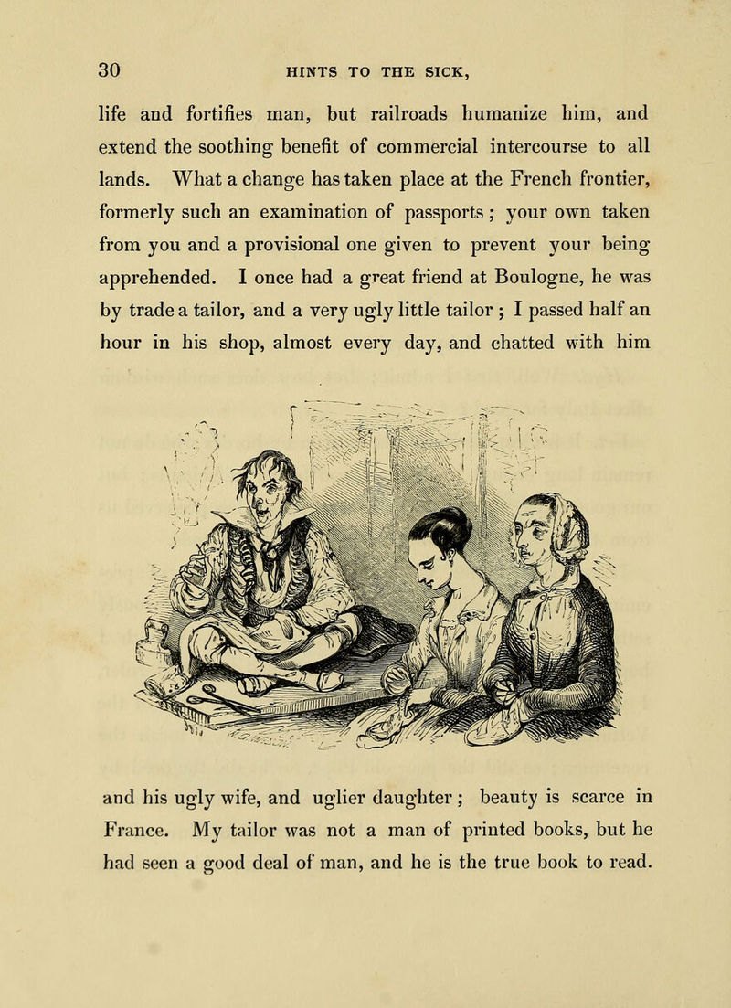 life and fortifies man, but railroads humanize him, and extend the soothing benefit of commercial intercourse to all lands. What a change has taken place at the French frontier, formerly such an examination of passports; your own taken from you and a provisional one given to prevent your being apprehended. I once had a great friend at Boulogne, he was by trade a tailor, and a very ugly little tailor ; I passed half an hour in his shop, almost every day, and chatted with him and his ugly wife, and uglier daughter ; beauty is scarce in France. My tailor was not a man of printed books, but he had seen a good deal of man, and he is the true book to read.