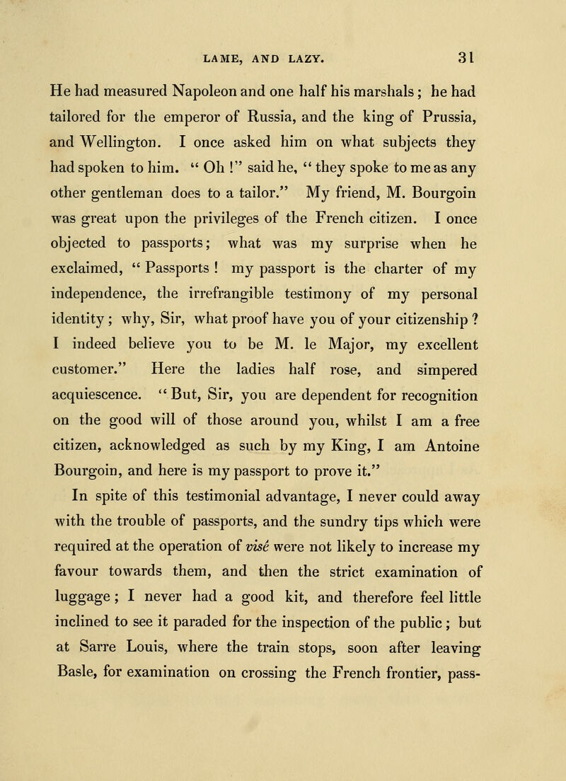 He had measured Napoleon and one half his marshals; he had tailored for the emperor of Russia, and the king of Prussia, and Wellington. I once asked him on what subjects they had spoken to him.  Oh ! said he, '* they spoke to me as any other gentleman does to a tailor. My friend, M. Bourgoin was great upon the privileges of the French citizen. I once objected to passports; what was my surprise when he exclaimed,  Passports ! my passport is the charter of my independence, the irrefrangible testimony of my personal identity ; whjs Sir, what proof have you of your citizenship ? I indeed believe you to be M. le Major, my excellent customer. Here the ladies half rose, and simpered acquiescence.  But, Sir, you are dependent for recognition on the good will of those around you, whilst I am a free citizen, acknowledged as such by my King, I am Antoine Bourgoin, and here is my passport to prove it. In spite of this testimonial advantage, I never could away with the trouble of passports, and the sundry tips which were required at the operation of visi were not likely to increase my favour towards them, and then the strict examination of luggage; I never had a good kit, and therefore feel little inclined to see it paraded for the inspection of the public; but at Sarre Louis, where the train stops, soon after leaving Basle, for examination on crossing the French frontier, pass-