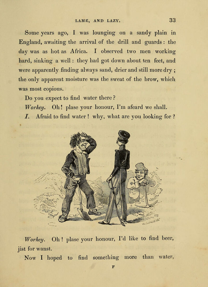 Some years ago, I was lounging on a sandy plain in England, awaiting the arrival of the drill and guards: the day was as hot as Africa. I observed two men working hard, sinking a w^ell: they had got down about ten feet, and were apparently finding always sand, drier and still more dry ; the only apparent moisture was the sweat of the brow, which was most copious. Do you expect to find water there ? Workey. Oh! plase your honour, I'm afeard we shall. /. Afraid to find water ! why, what are you looking for ? Workey. Oh ! plase your honour, I'd Kke to find beer, jist for wanst. Now I hoped to find something more than water,