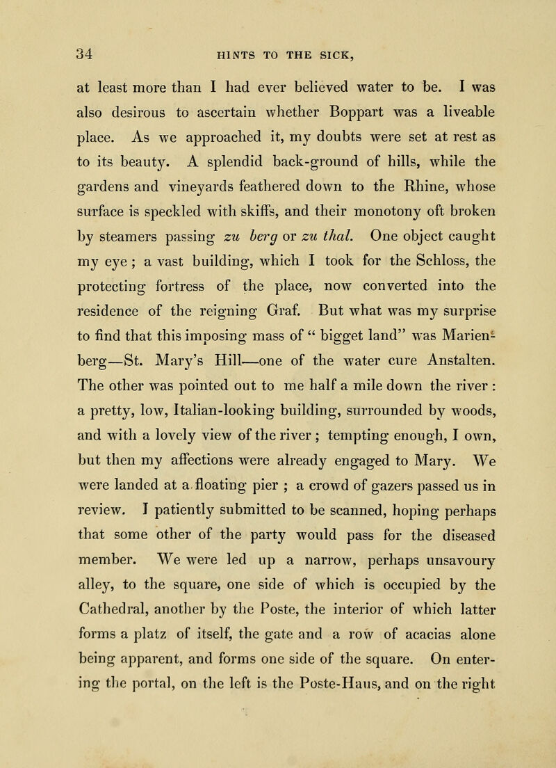 at least more than I had ever believed water to be. I was also desirous to ascertain whether Boppart was a liveable place. As we approached it, my doubts were set at rest as to its beauty. A splendid back-ground of hills, while the gardens and vineyards feathered down to the Rhine, whose surface is speckled with skiffs, and their monotony oft broken by steamers passing zu berg or zu thai. One object caught my eye ; a vast building, which I took for the Schloss, the protecting fortress of the place, now converted into the residence of the reigning Graf. But what was my surprise to find that this imposing mass of  bigget land was Marien- berg—St. Mary's Hill—one of the water cure Anstalten. The other was pointed out to me half a mile down the river : a pretty, low, Italian-looking building, surrounded by woods, and with a lovely view of the river ; tempting enough, I own, but then my affections were already engaged to Mary. We were landed at a floating pier ; a crowd of gazers passed us in review. I patiently submitted to be scanned, hoping perhaps that some other of the party would pass for the diseased member. We were led up a narrow, perhaps unsavoury alley, to the square, one side of which is occupied by the Cathedral, another by the Poste, the interior of which latter forms a platz of itself, the gate and a row of acacias alone being apparent, and forms one side of the square. On enter- ing the portal, on the left is the Poste-Haus, and on the right