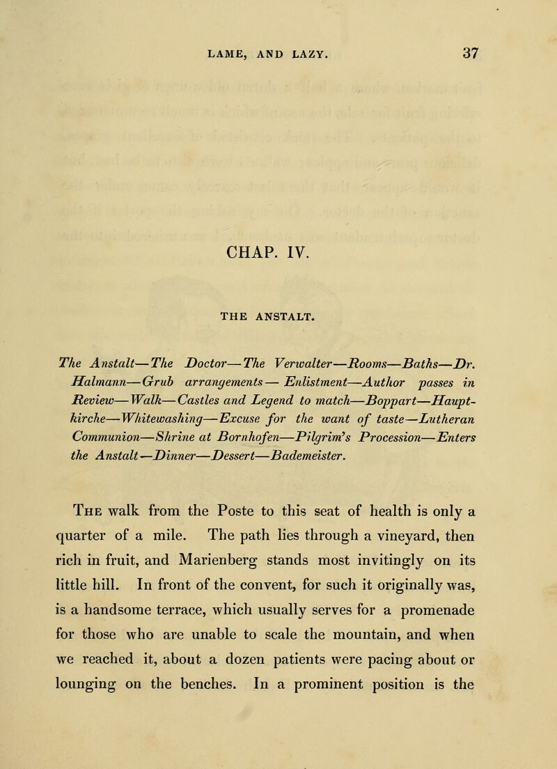 CHAP. IV. THE ANSTALT. The Anstalt—The Doctor—The Verwalter—Rooms—Baths—Dr. Halmann—Gruh arrangements— Enlistment—Author passes in Review—Walk—Castles and Legend to match—Boppart—Haupt- kirche—Whitewashing—Excuse for the want of taste—Lutheran Communion—Shritie at Bornhofen—Pilgrim's Procession—Enters the Anstalt—Dinner—Dessert—Bademeister. The walk from the Poste to this seat of health is only a quarter of a mile. The path lies through a vineyard, then rich in fruit, and Marienberg stands most invitingly on its little hill. In front of the convent, for such it originally was, is a handsome terrace, which usually serves for a promenade for those who are unable to scale the mountain, and when we reached it, about a dozen patients were pacing about or lounging on the benches. In a prominent position is the