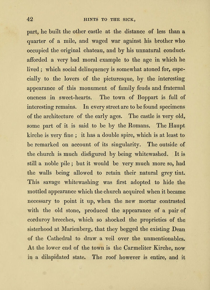 part, he built the other castle at the distance of less than a quarter of a mile, and waged war against his brother who occupied the original chateau, and by his unnatural conduct* afforded a very bad moral example to the age in which he lived ; which social delinquency is somewhat atoned for, espe- cially to the lovers of the picturesque, by the interesting appearance of this monument of family feuds and fraternal oneness in sweet-hearts. The town of Boppart is full of interesting remains. In every street are to be found specimens of the architecture of the early ages. The castle is very old, some part of it is said to be by the Romans. The Haupt kirche is very fine ; it has a double spire, which is at least to be remarked on account of its singularity. The outside of the church is much disfigured by being whitewashed. It is still a noble pile ; but it would be very much more so, had the walls being allowed to retain their natural grey tint. This savage whitewashing was first adopted to hide the mottled appearance which the church acquired when it became necessary to point it up, when the new mortar contrasted with the old stone, produced the appearance of a pair of corduroy breeches, which so shocked the proprieties of the sisterhood at Marienberg, that they begged the existing Dean of the Cathedral to draw a veil over the unmentionables. At the lower end of the town is the Carmeliter Kirche, now in a dilapidated state. The roof however is entire, and it