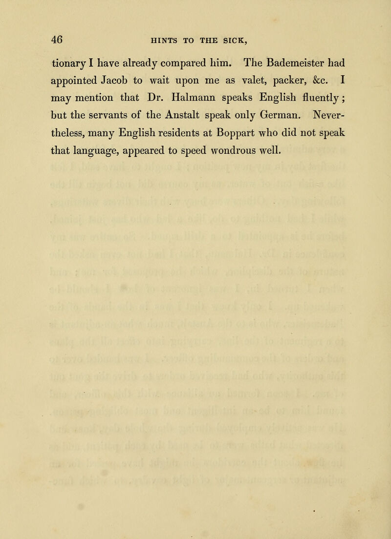 tionary I have already compared him. The Bademeister had appointed Jacob to wait upon me as valet, packer, &c. I may mention that Dr. Halmann speaks English fluently; but the servants of the Anstalt speak only German. Never- theless, many English residents at Boppart who did not speak that language, appeared to speed wondrous well.